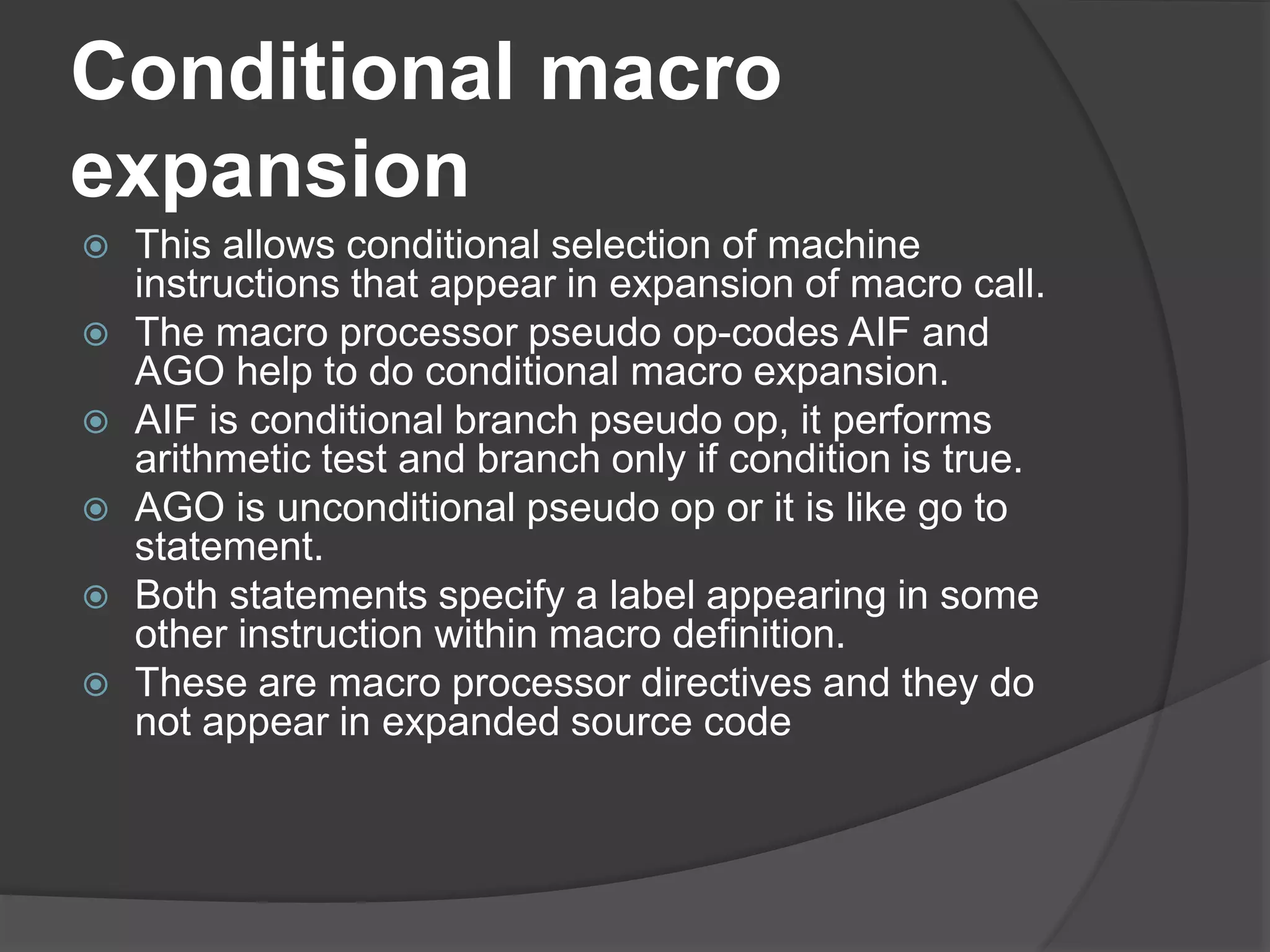 Conditional macro
expansion
 This allows conditional selection of machine
instructions that appear in expansion of macro call.
 The macro processor pseudo op-codes AIF and
AGO help to do conditional macro expansion.
 AIF is conditional branch pseudo op, it performs
arithmetic test and branch only if condition is true.
 AGO is unconditional pseudo op or it is like go to
statement.
 Both statements specify a label appearing in some
other instruction within macro definition.
 These are macro processor directives and they do
not appear in expanded source code
 