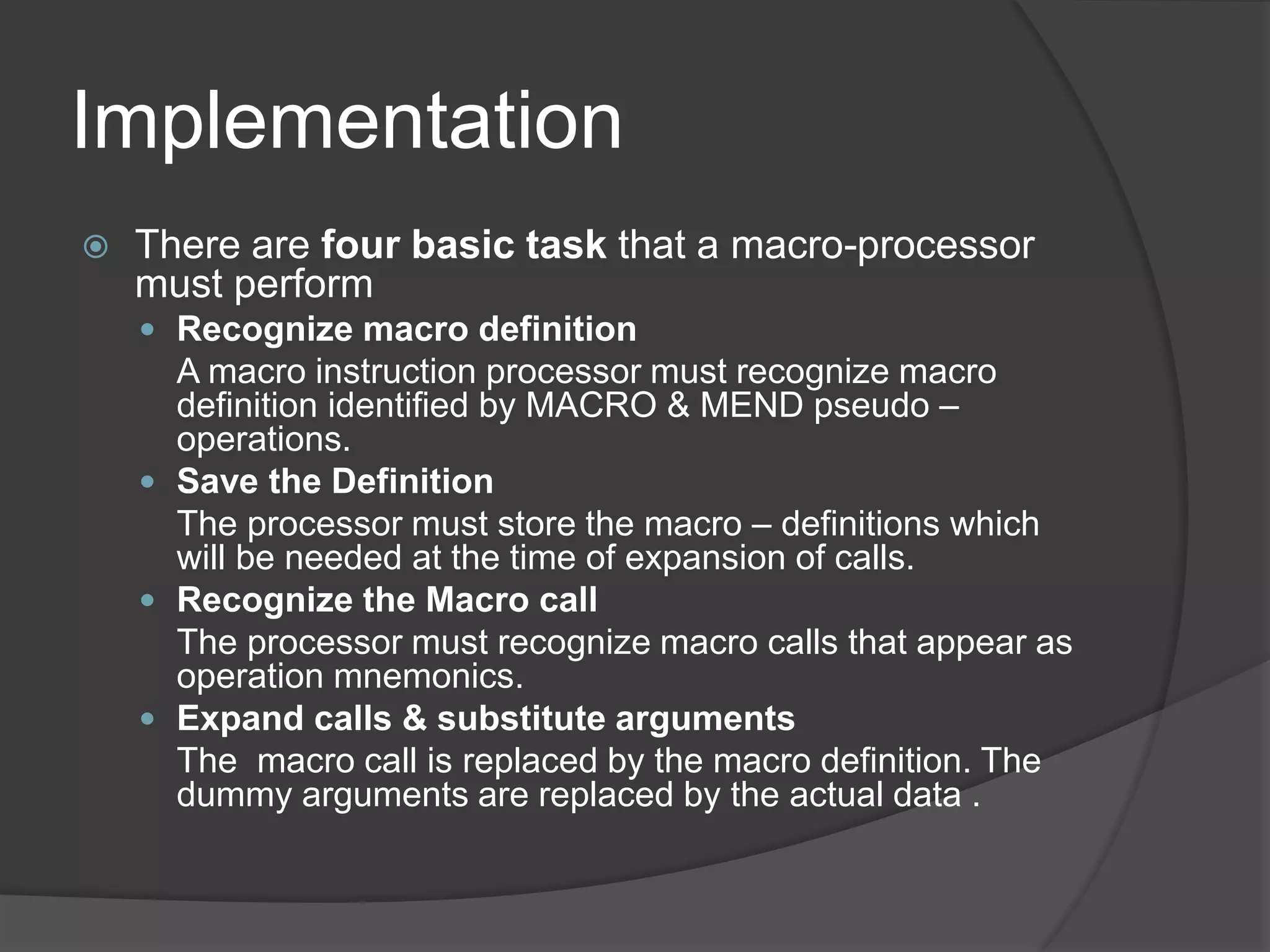 Implementation
 There are four basic task that a macro-processor
must perform
 Recognize macro definition
A macro instruction processor must recognize macro
definition identified by MACRO & MEND pseudo –
operations.
 Save the Definition
The processor must store the macro – definitions which
will be needed at the time of expansion of calls.
 Recognize the Macro call
The processor must recognize macro calls that appear as
operation mnemonics.
 Expand calls & substitute arguments
The macro call is replaced by the macro definition. The
dummy arguments are replaced by the actual data .
 