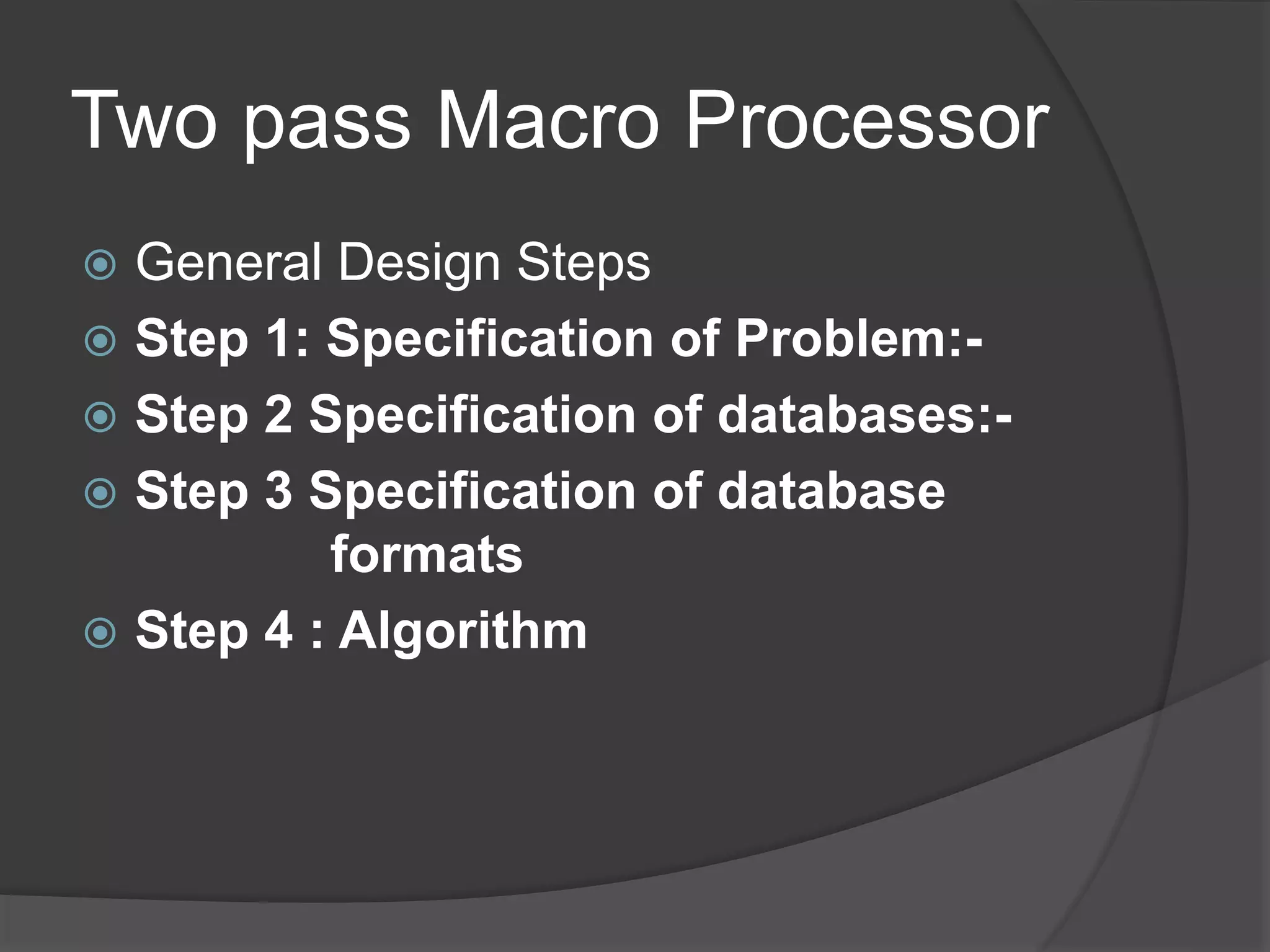 Two pass Macro Processor
 General Design Steps
 Step 1: Specification of Problem:-
 Step 2 Specification of databases:-
 Step 3 Specification of database
formats
 Step 4 : Algorithm
 