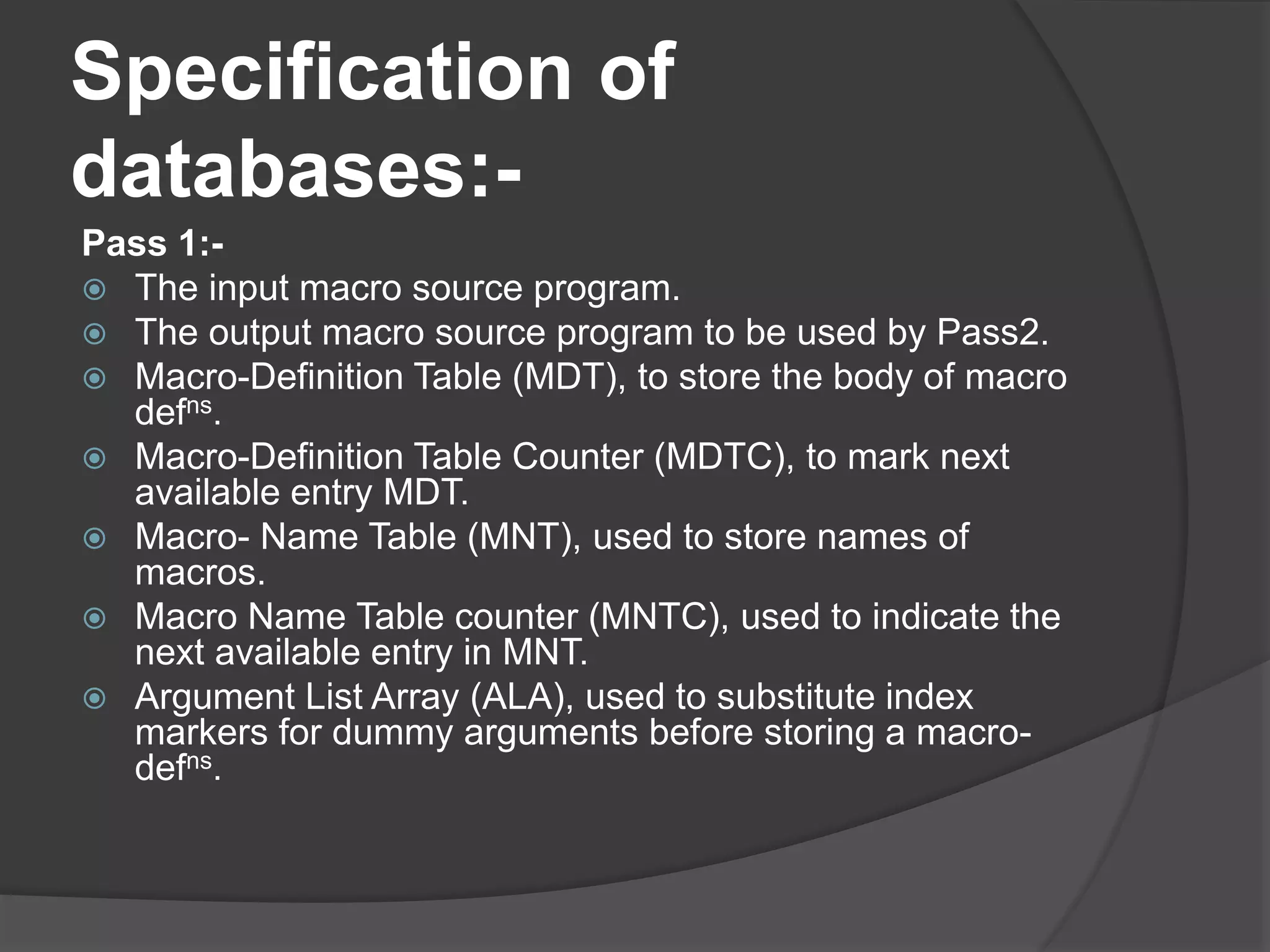 Specification of
databases:-
Pass 1:-
 The input macro source program.
 The output macro source program to be used by Pass2.
 Macro-Definition Table (MDT), to store the body of macro
defns.
 Macro-Definition Table Counter (MDTC), to mark next
available entry MDT.
 Macro- Name Table (MNT), used to store names of
macros.
 Macro Name Table counter (MNTC), used to indicate the
next available entry in MNT.
 Argument List Array (ALA), used to substitute index
markers for dummy arguments before storing a macro-
defns.
 