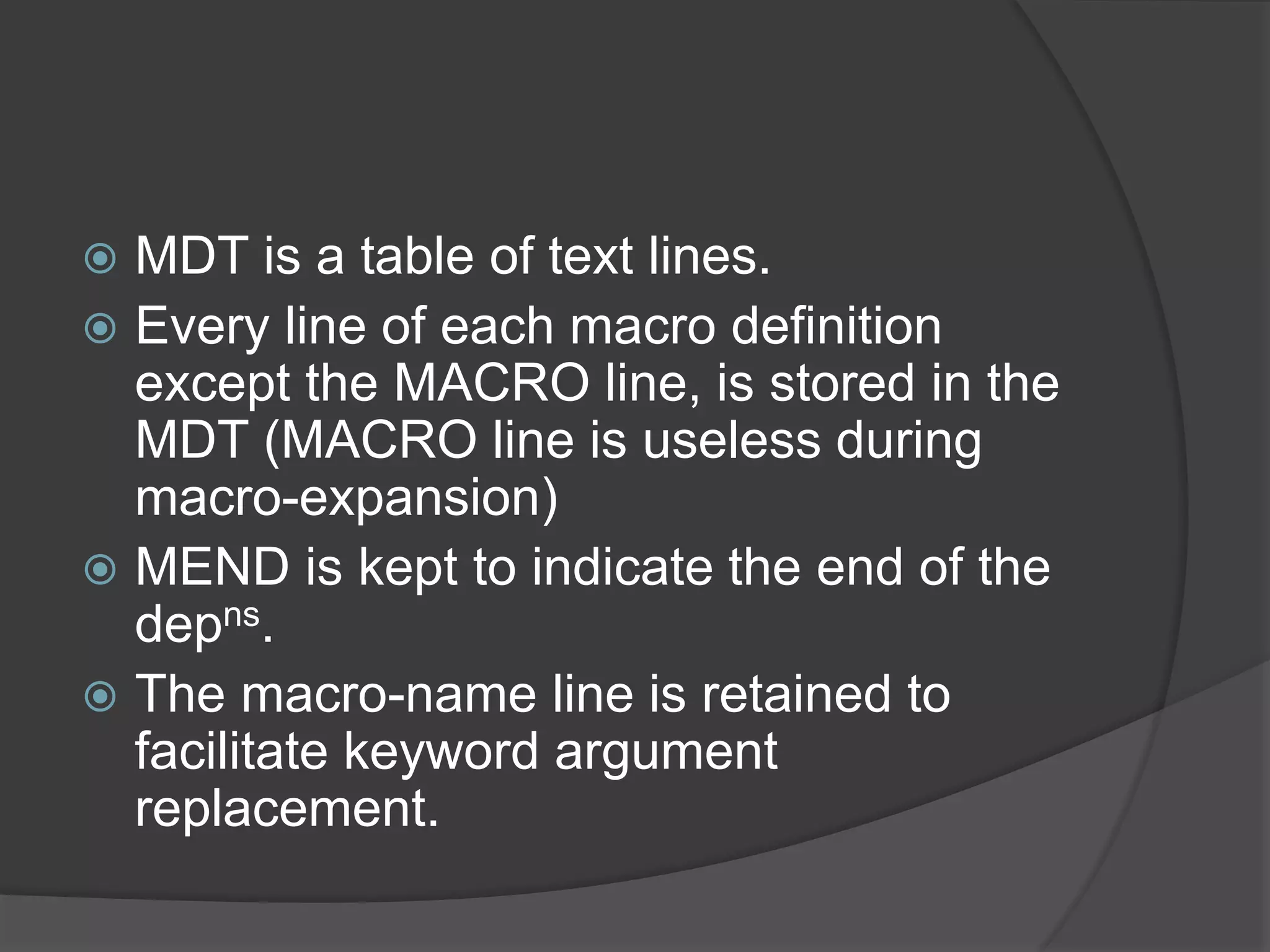  MDT is a table of text lines.
 Every line of each macro definition
except the MACRO line, is stored in the
MDT (MACRO line is useless during
macro-expansion)
 MEND is kept to indicate the end of the
depns.
 The macro-name line is retained to
facilitate keyword argument
replacement.
 