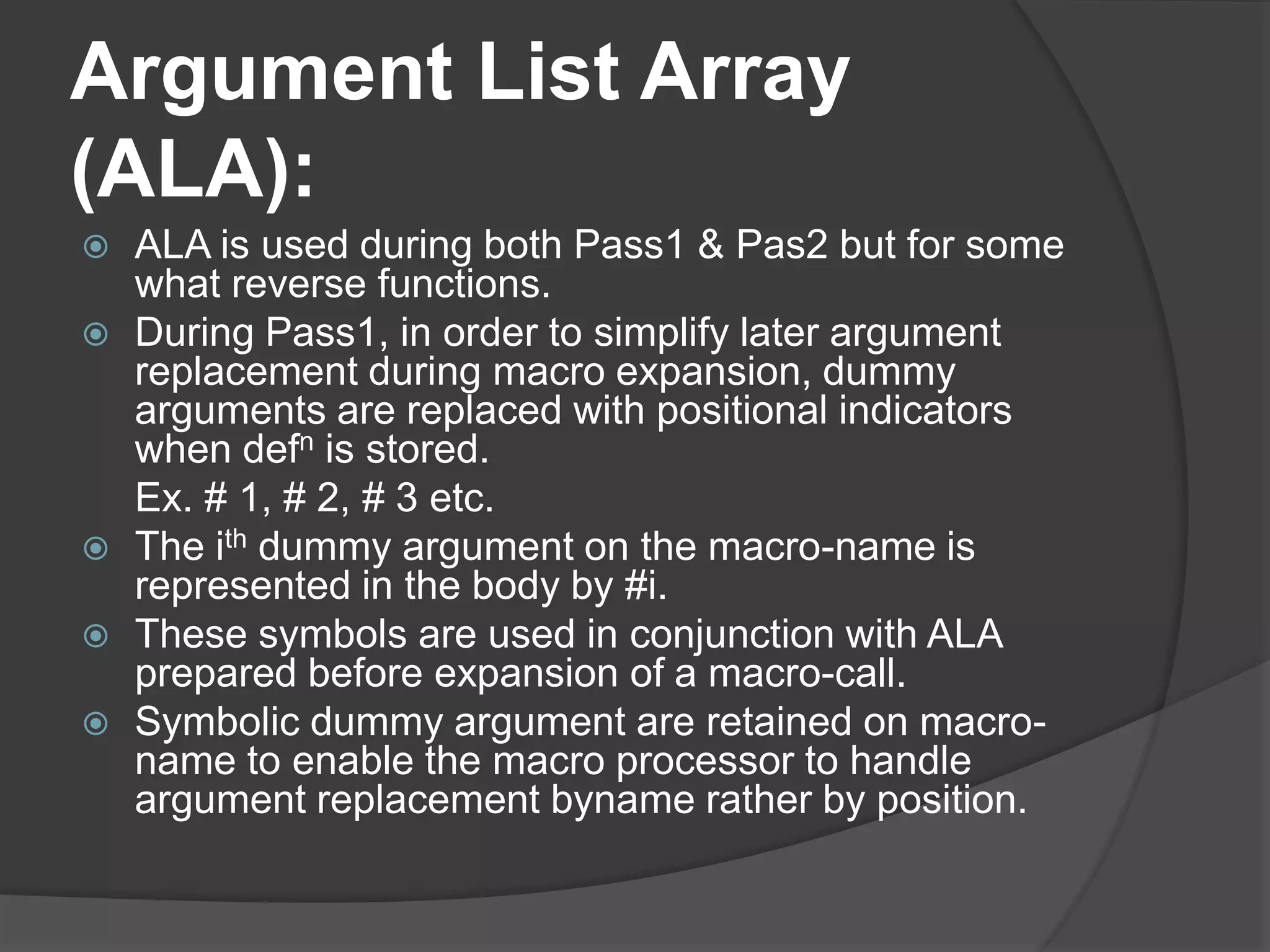 Argument List Array
(ALA):
 ALA is used during both Pass1 & Pas2 but for some
what reverse functions.
 During Pass1, in order to simplify later argument
replacement during macro expansion, dummy
arguments are replaced with positional indicators
when defn is stored.
Ex. # 1, # 2, # 3 etc.
 The ith dummy argument on the macro-name is
represented in the body by #i.
 These symbols are used in conjunction with ALA
prepared before expansion of a macro-call.
 Symbolic dummy argument are retained on macro-
name to enable the macro processor to handle
argument replacement byname rather by position.
 