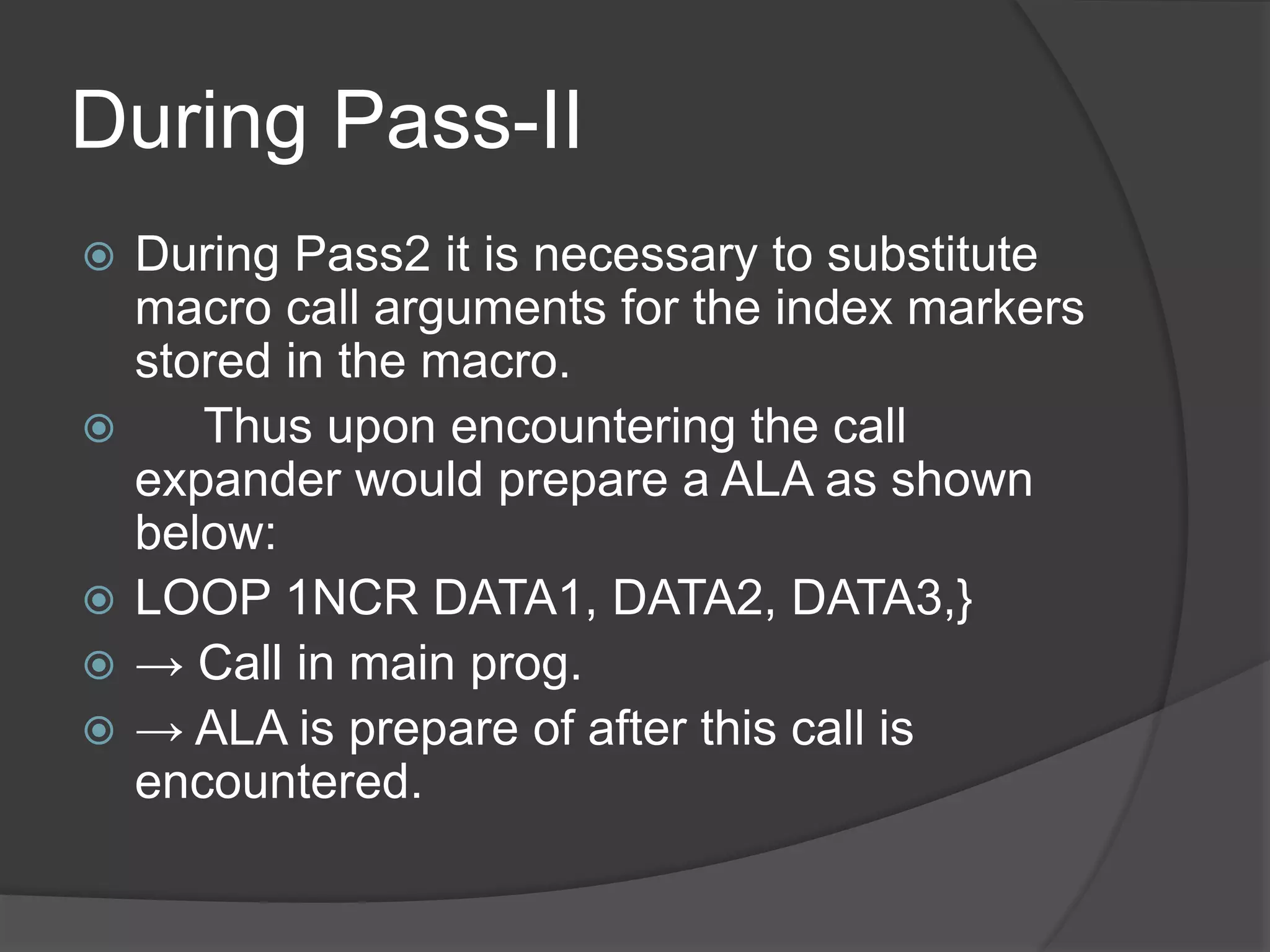 During Pass-II
 During Pass2 it is necessary to substitute
macro call arguments for the index markers
stored in the macro.
 Thus upon encountering the call
expander would prepare a ALA as shown
below:
 LOOP 1NCR DATA1, DATA2, DATA3,}
 → Call in main prog.
 → ALA is prepare of after this call is
encountered.
 