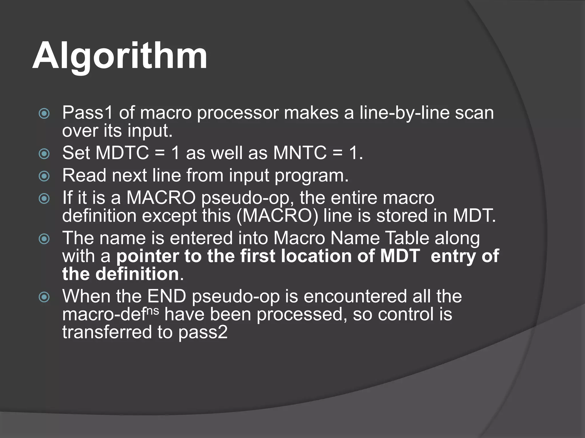 Algorithm
 Pass1 of macro processor makes a line-by-line scan
over its input.
 Set MDTC = 1 as well as MNTC = 1.
 Read next line from input program.
 If it is a MACRO pseudo-op, the entire macro
definition except this (MACRO) line is stored in MDT.
 The name is entered into Macro Name Table along
with a pointer to the first location of MDT entry of
the definition.
 When the END pseudo-op is encountered all the
macro-defns have been processed, so control is
transferred to pass2
 