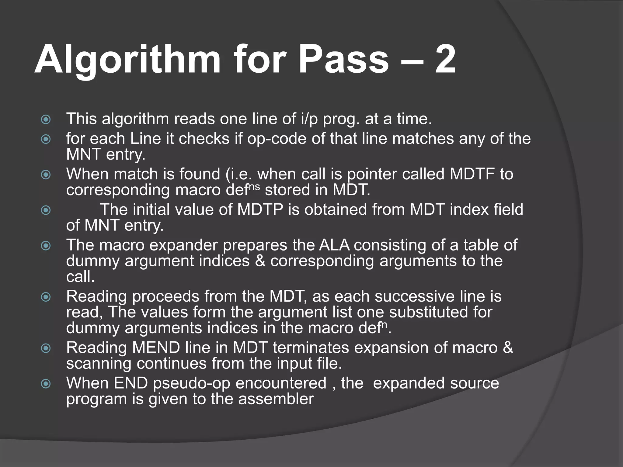 Algorithm for Pass – 2
 This algorithm reads one line of i/p prog. at a time.
 for each Line it checks if op-code of that line matches any of the
MNT entry.
 When match is found (i.e. when call is pointer called MDTF to
corresponding macro defns stored in MDT.
 The initial value of MDTP is obtained from MDT index field
of MNT entry.
 The macro expander prepares the ALA consisting of a table of
dummy argument indices & corresponding arguments to the
call.
 Reading proceeds from the MDT, as each successive line is
read, The values form the argument list one substituted for
dummy arguments indices in the macro defn.
 Reading MEND line in MDT terminates expansion of macro &
scanning continues from the input file.
 When END pseudo-op encountered , the expanded source
program is given to the assembler
 
