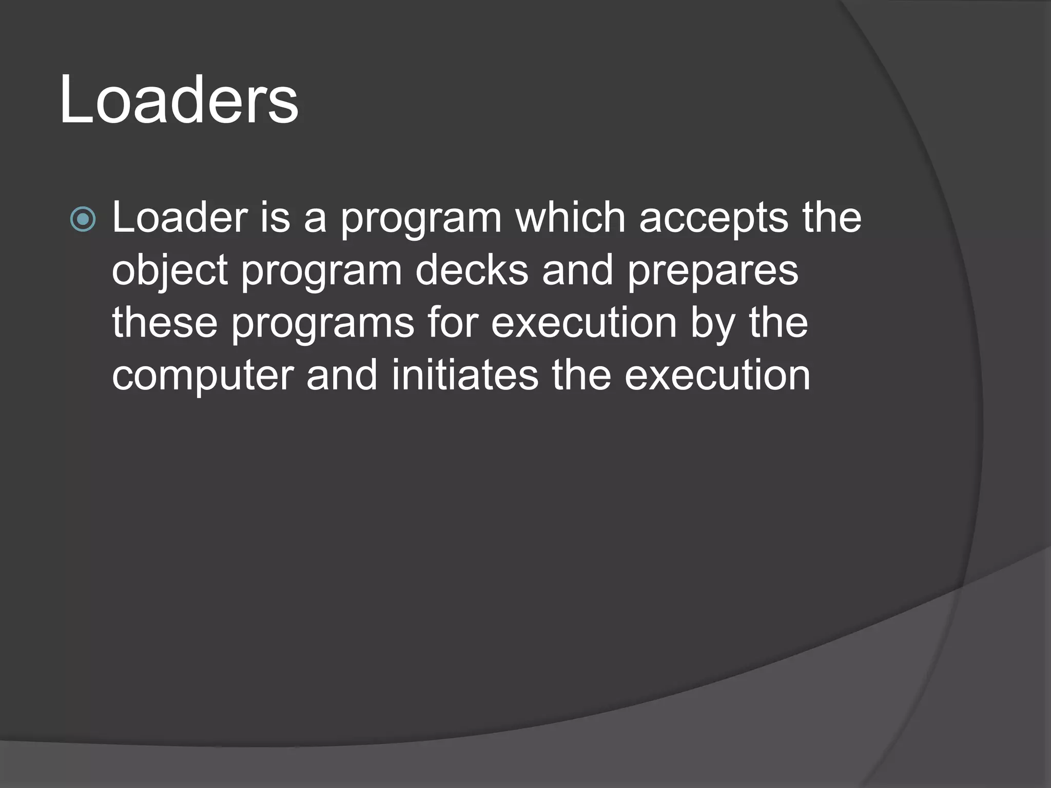 Loaders
 Loader is a program which accepts the
object program decks and prepares
these programs for execution by the
computer and initiates the execution
 