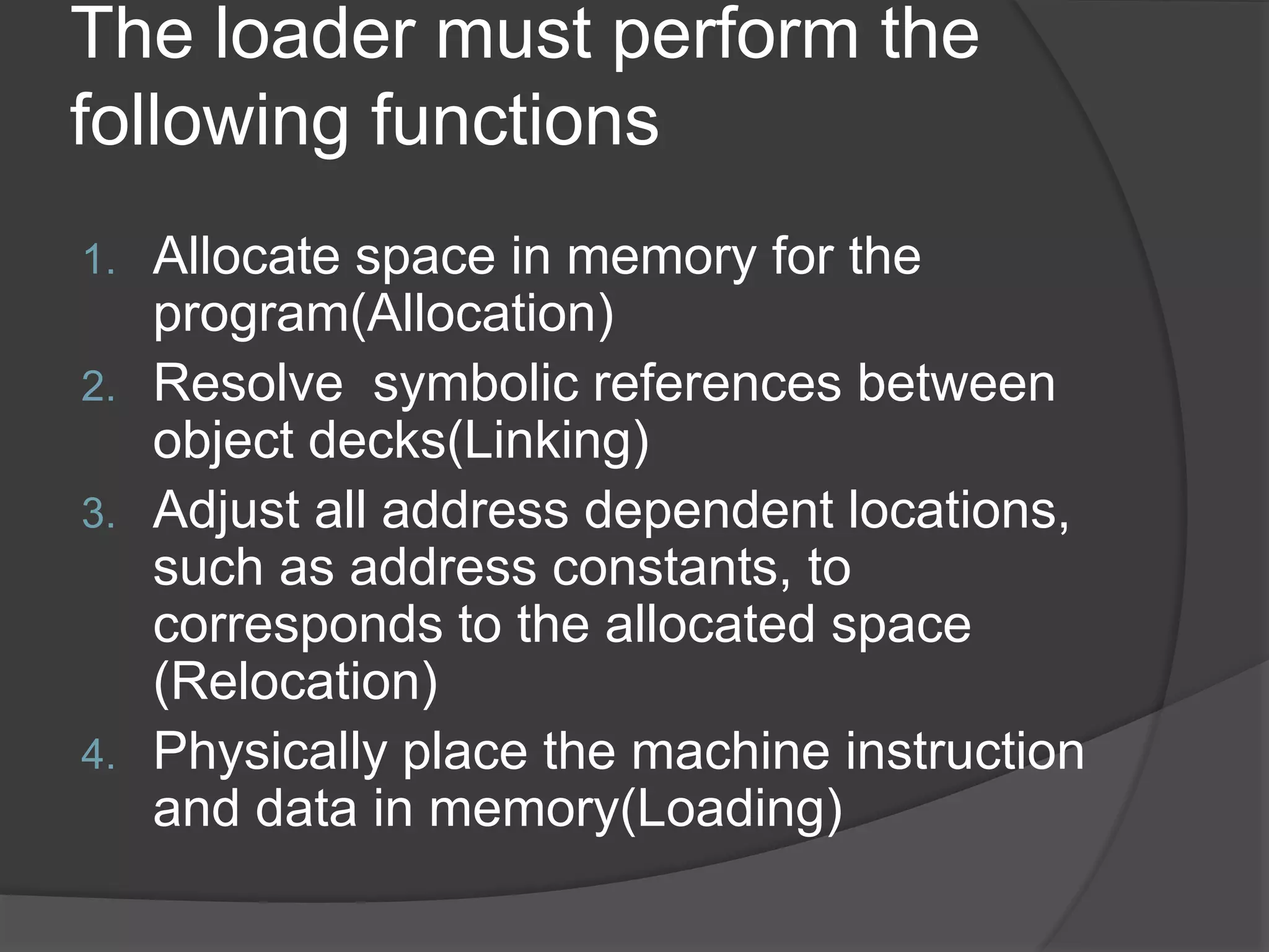 The loader must perform the
following functions
1. Allocate space in memory for the
program(Allocation)
2. Resolve symbolic references between
object decks(Linking)
3. Adjust all address dependent locations,
such as address constants, to
corresponds to the allocated space
(Relocation)
4. Physically place the machine instruction
and data in memory(Loading)
 