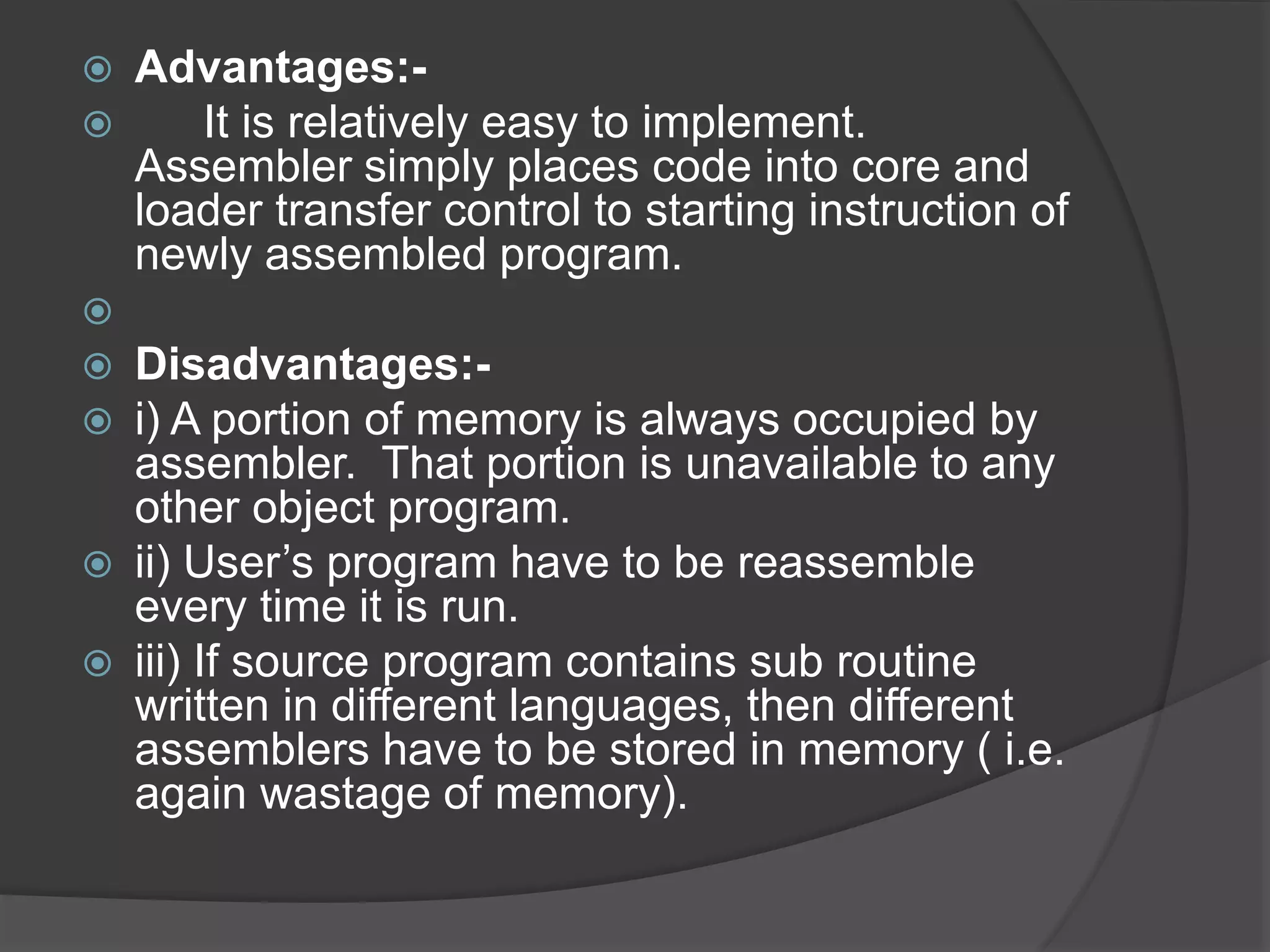  Advantages:-
 It is relatively easy to implement.
Assembler simply places code into core and
loader transfer control to starting instruction of
newly assembled program.

 Disadvantages:-
 i) A portion of memory is always occupied by
assembler. That portion is unavailable to any
other object program.
 ii) User’s program have to be reassemble
every time it is run.
 iii) If source program contains sub routine
written in different languages, then different
assemblers have to be stored in memory ( i.e.
again wastage of memory).
 