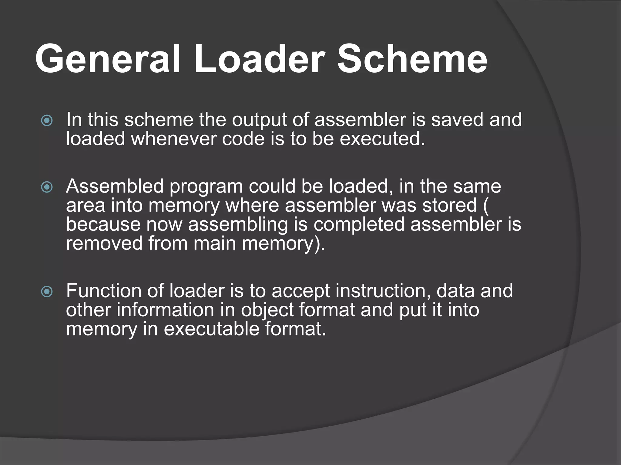General Loader Scheme
 In this scheme the output of assembler is saved and
loaded whenever code is to be executed.
 Assembled program could be loaded, in the same
area into memory where assembler was stored (
because now assembling is completed assembler is
removed from main memory).
 Function of loader is to accept instruction, data and
other information in object format and put it into
memory in executable format.
 