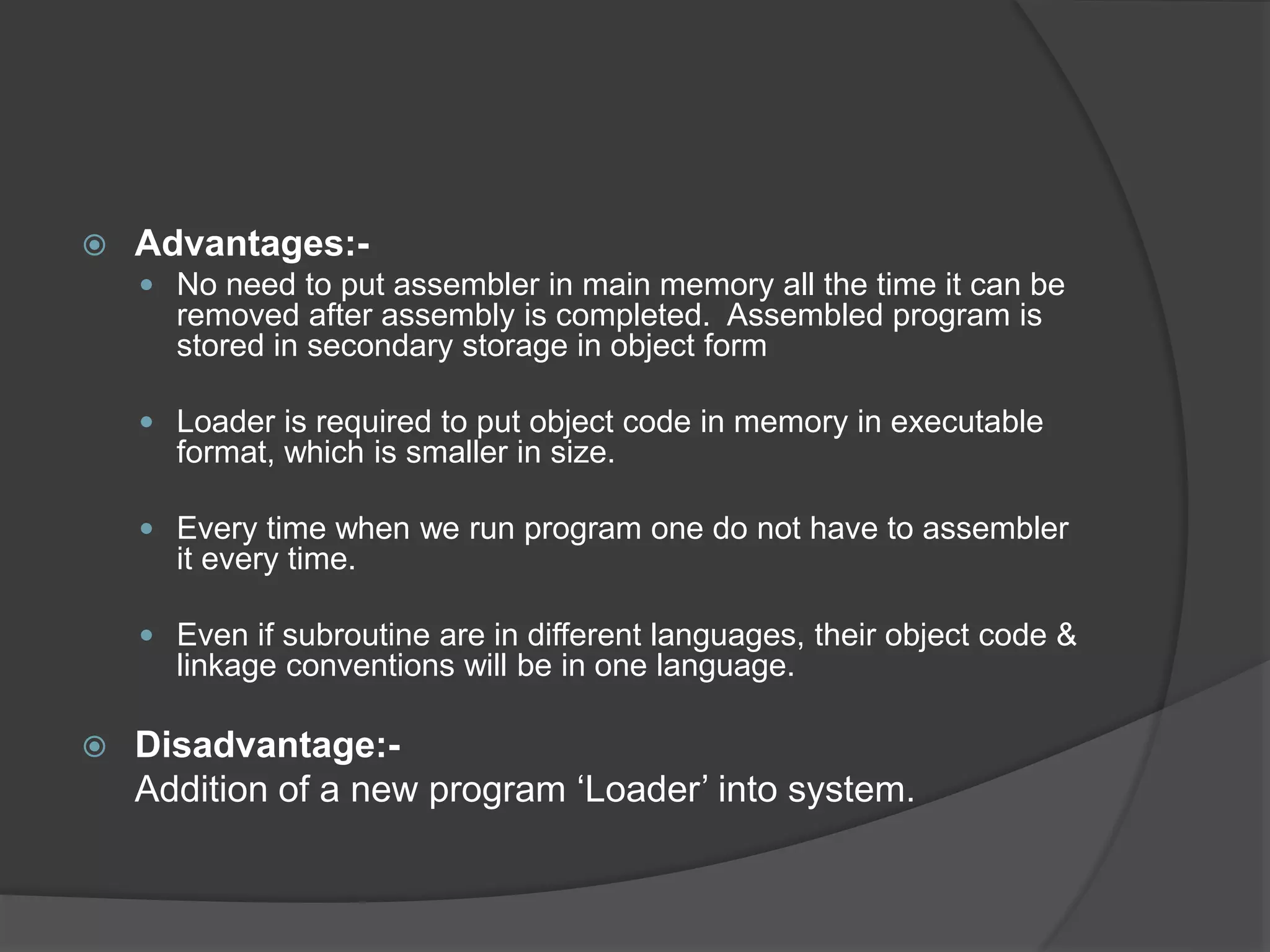  Advantages:-
 No need to put assembler in main memory all the time it can be
removed after assembly is completed. Assembled program is
stored in secondary storage in object form
 Loader is required to put object code in memory in executable
format, which is smaller in size.
 Every time when we run program one do not have to assembler
it every time.
 Even if subroutine are in different languages, their object code &
linkage conventions will be in one language.
 Disadvantage:-
Addition of a new program ‘Loader’ into system.
 