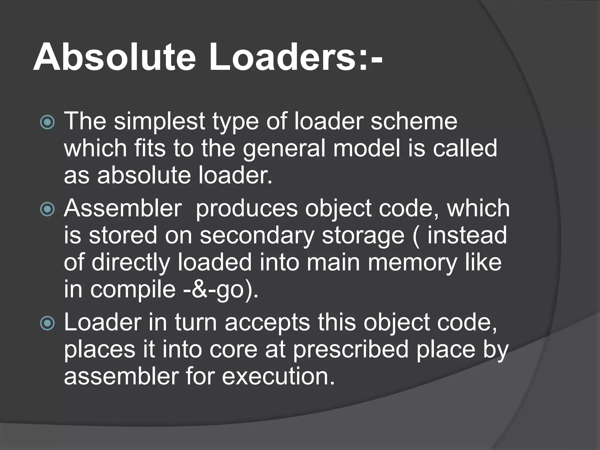 Absolute Loaders:-
 The simplest type of loader scheme
which fits to the general model is called
as absolute loader.
 Assembler produces object code, which
is stored on secondary storage ( instead
of directly loaded into main memory like
in compile -&-go).
 Loader in turn accepts this object code,
places it into core at prescribed place by
assembler for execution.
 