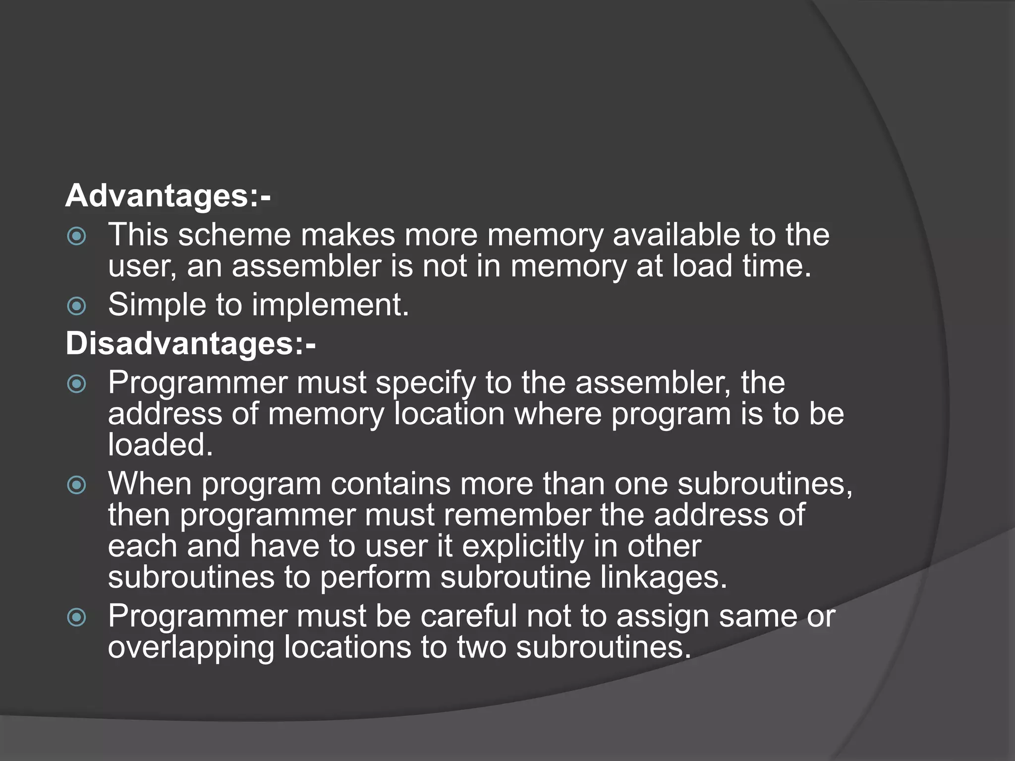 Advantages:-
 This scheme makes more memory available to the
user, an assembler is not in memory at load time.
 Simple to implement.
Disadvantages:-
 Programmer must specify to the assembler, the
address of memory location where program is to be
loaded.
 When program contains more than one subroutines,
then programmer must remember the address of
each and have to user it explicitly in other
subroutines to perform subroutine linkages.
 Programmer must be careful not to assign same or
overlapping locations to two subroutines.
 