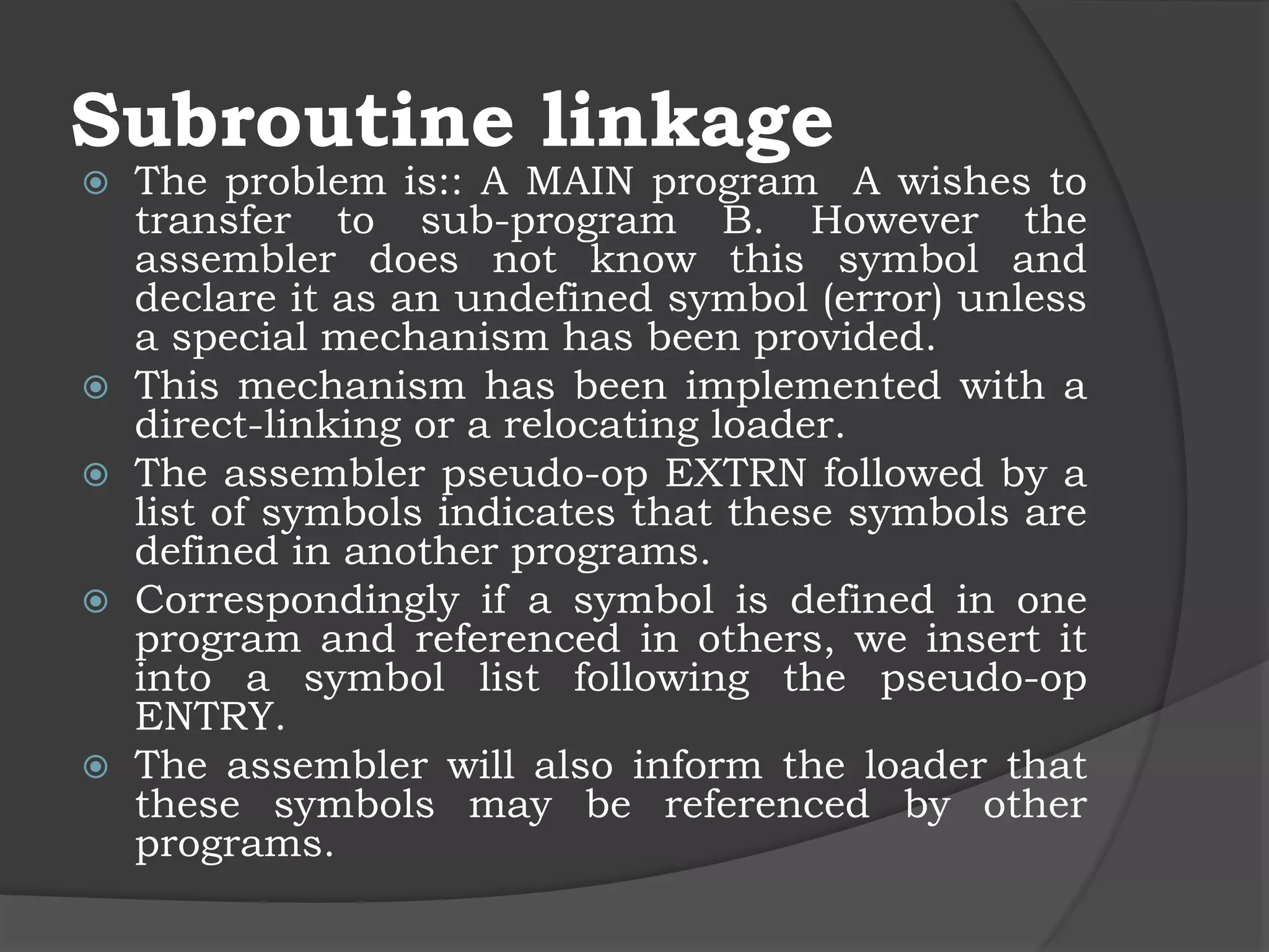Subroutine linkage
 The problem is:: A MAIN program A wishes to
transfer to sub-program B. However the
assembler does not know this symbol and
declare it as an undefined symbol (error) unless
a special mechanism has been provided.
 This mechanism has been implemented with a
direct-linking or a relocating loader.
 The assembler pseudo-op EXTRN followed by a
list of symbols indicates that these symbols are
defined in another programs.
 Correspondingly if a symbol is defined in one
program and referenced in others, we insert it
into a symbol list following the pseudo-op
ENTRY.
 The assembler will also inform the loader that
these symbols may be referenced by other
programs.
 