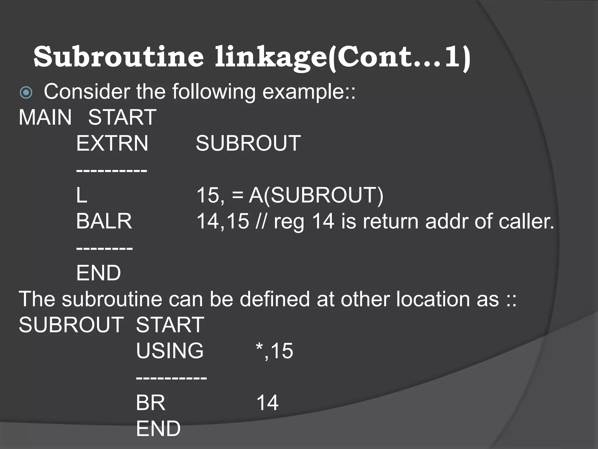 Subroutine linkage(Cont…1)
 Consider the following example::
MAIN START
EXTRN SUBROUT
----------
L 15, = A(SUBROUT)
BALR 14,15 // reg 14 is return addr of caller.
--------
END
The subroutine can be defined at other location as ::
SUBROUT START
USING *,15
----------
BR 14
END
 