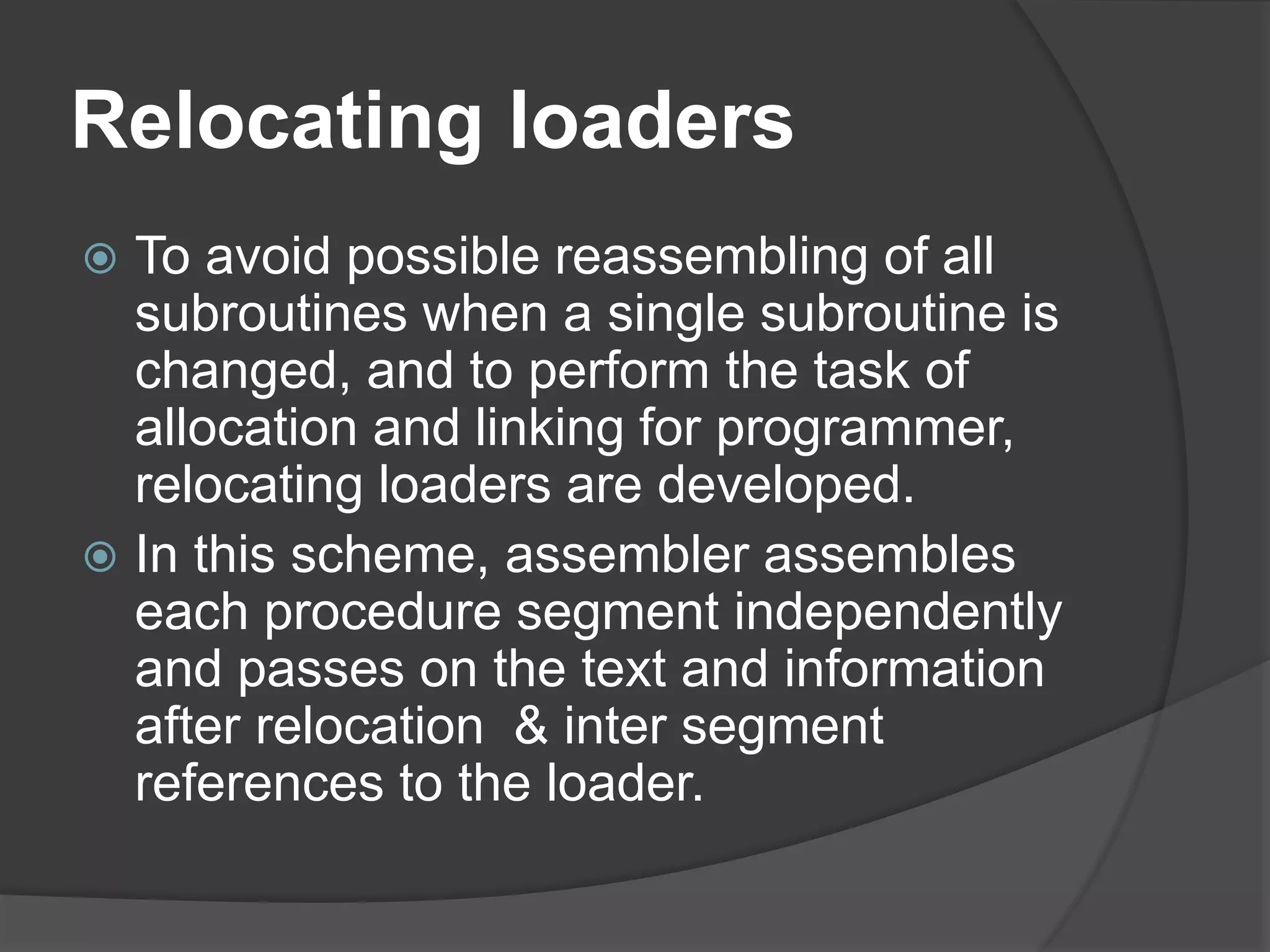 Relocating loaders
 To avoid possible reassembling of all
subroutines when a single subroutine is
changed, and to perform the task of
allocation and linking for programmer,
relocating loaders are developed.
 In this scheme, assembler assembles
each procedure segment independently
and passes on the text and information
after relocation & inter segment
references to the loader.
 