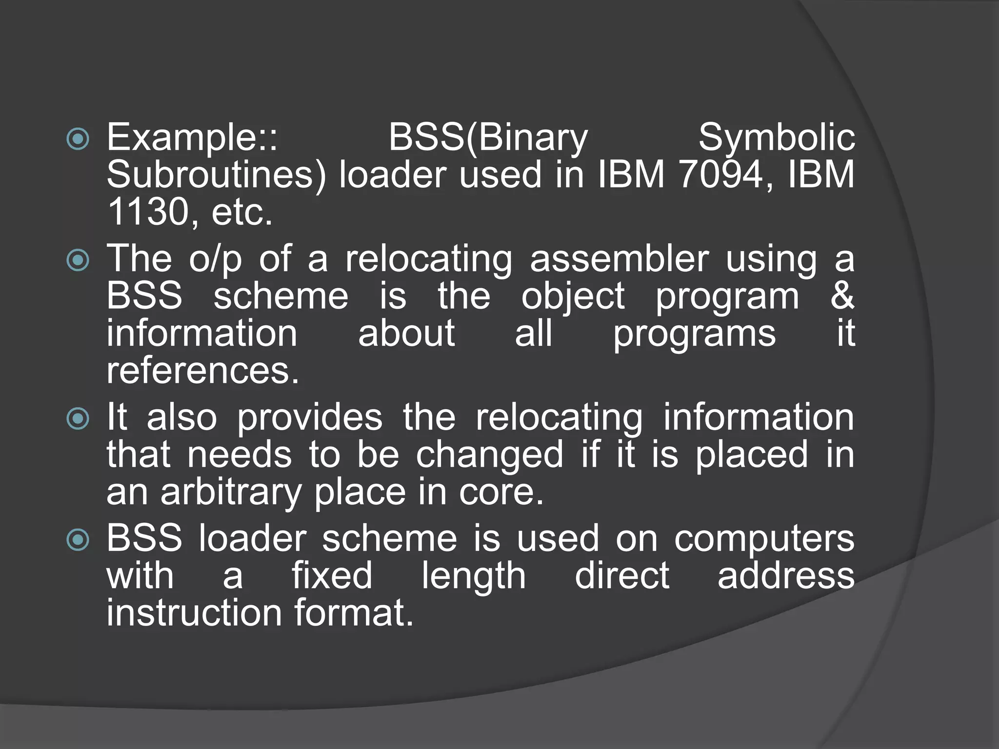  Example:: BSS(Binary Symbolic
Subroutines) loader used in IBM 7094, IBM
1130, etc.
 The o/p of a relocating assembler using a
BSS scheme is the object program &
information about all programs it
references.
 It also provides the relocating information
that needs to be changed if it is placed in
an arbitrary place in core.
 BSS loader scheme is used on computers
with a fixed length direct address
instruction format.
 