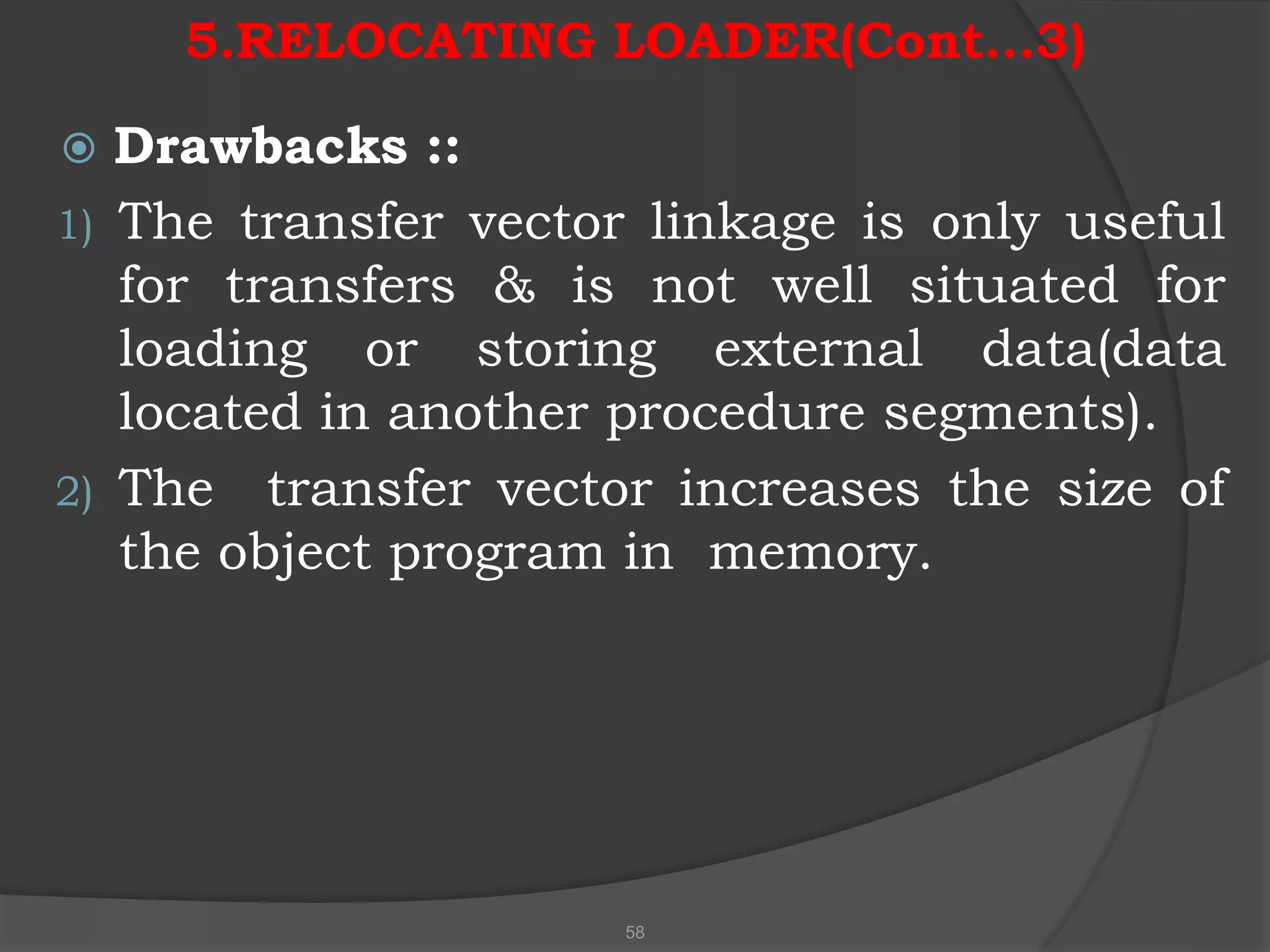 5.RELOCATING LOADER(Cont…3)
 Drawbacks ::
1) The transfer vector linkage is only useful
for transfers & is not well situated for
loading or storing external data(data
located in another procedure segments).
2) The transfer vector increases the size of
the object program in memory.
58
 