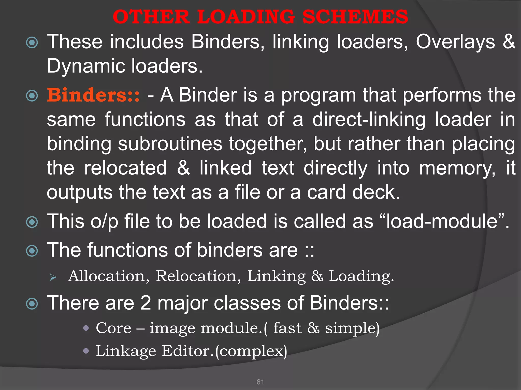 OTHER LOADING SCHEMES
 These includes Binders, linking loaders, Overlays &
Dynamic loaders.
 Binders:: - A Binder is a program that performs the
same functions as that of a direct-linking loader in
binding subroutines together, but rather than placing
the relocated & linked text directly into memory, it
outputs the text as a file or a card deck.
 This o/p file to be loaded is called as “load-module”.
 The functions of binders are ::
 Allocation, Relocation, Linking & Loading.
 There are 2 major classes of Binders::
 Core – image module.( fast & simple)
 Linkage Editor.(complex)
61
 