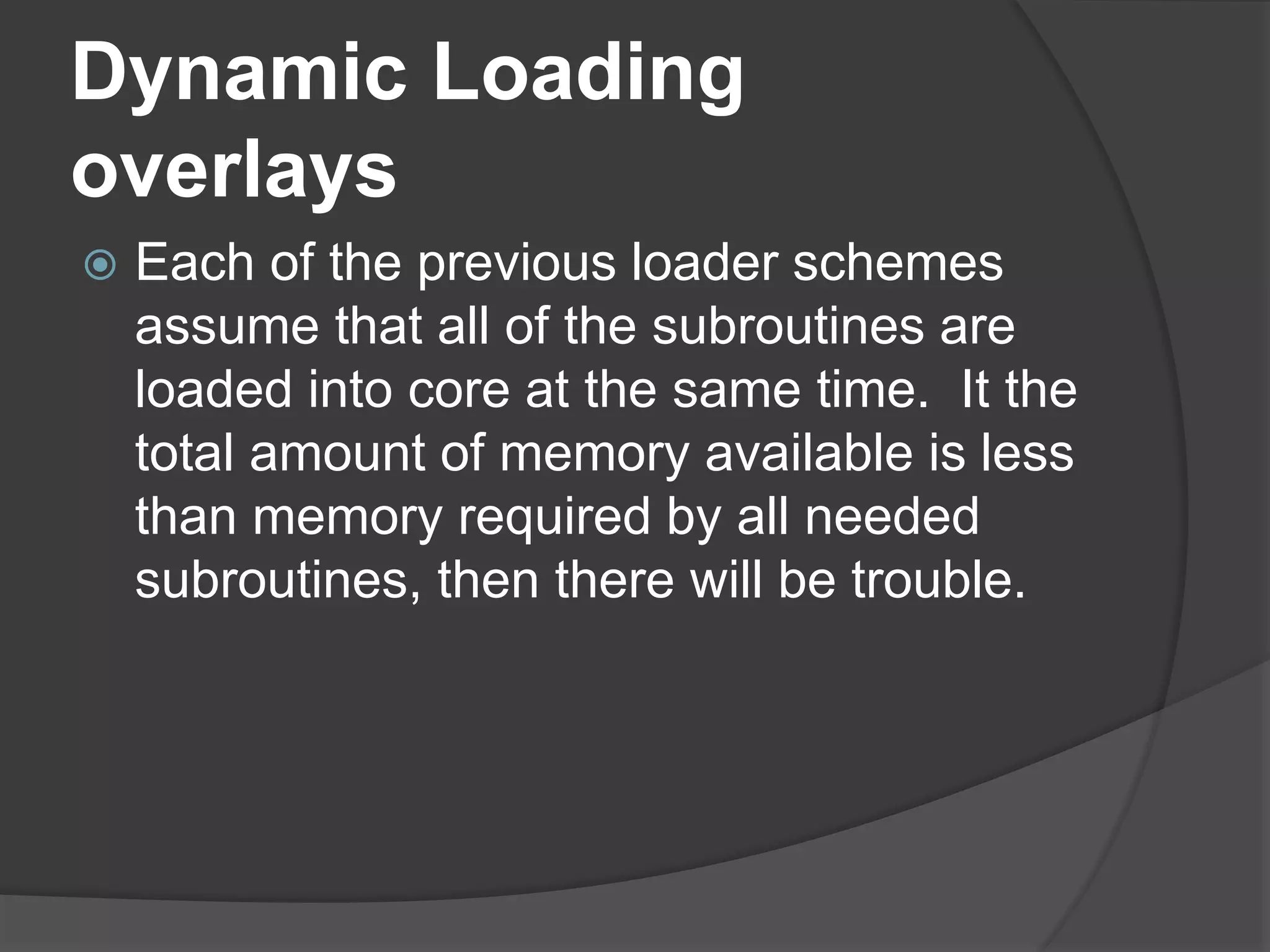 Dynamic Loading
overlays
 Each of the previous loader schemes
assume that all of the subroutines are
loaded into core at the same time. It the
total amount of memory available is less
than memory required by all needed
subroutines, then there will be trouble.
 