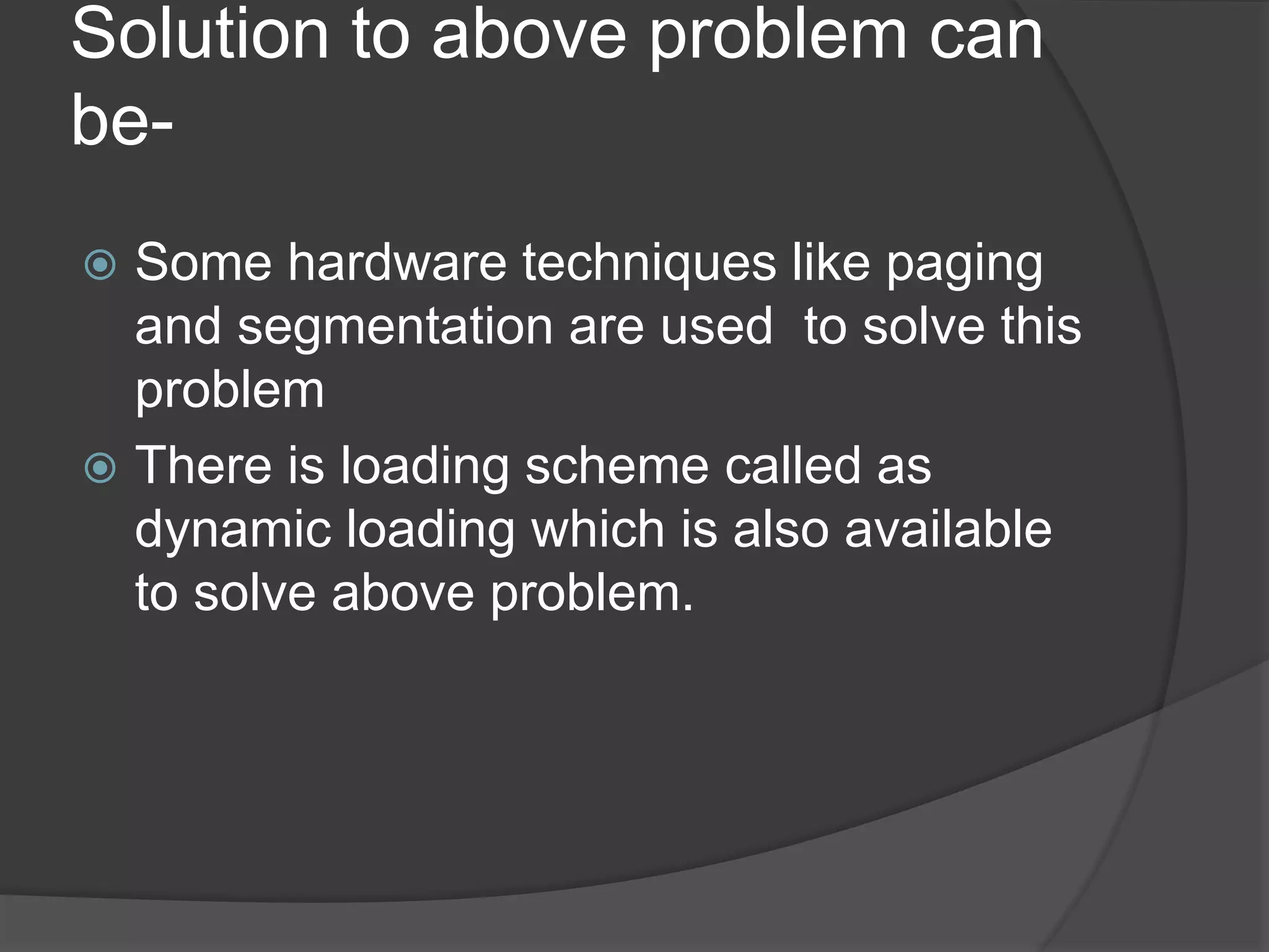Solution to above problem can
be-
 Some hardware techniques like paging
and segmentation are used to solve this
problem
 There is loading scheme called as
dynamic loading which is also available
to solve above problem.
 