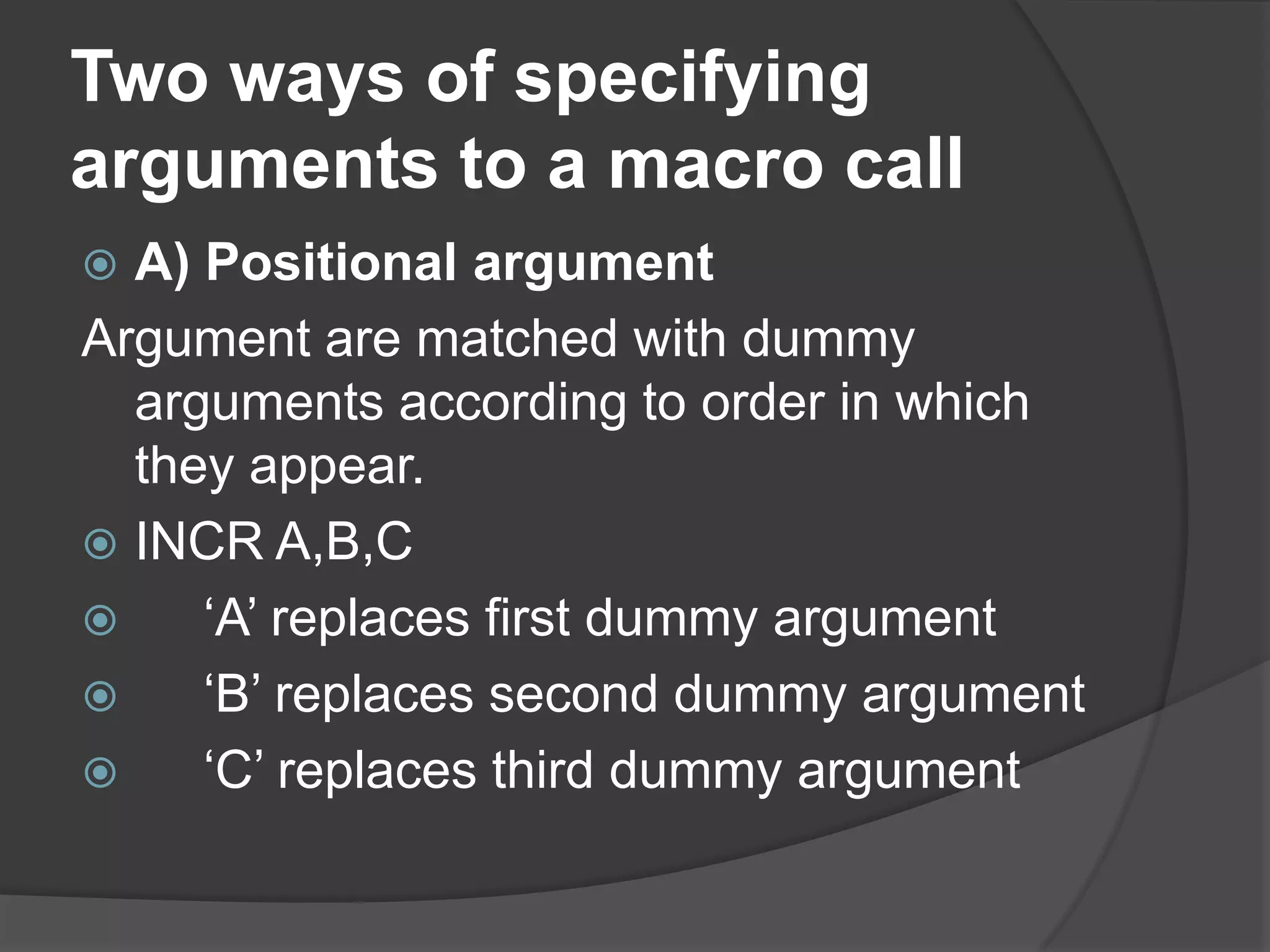Two ways of specifying
arguments to a macro call
 A) Positional argument
Argument are matched with dummy
  arguments according to order in which
  they appear.
 INCR A,B,C
    „A‟ replaces first dummy argument
    „B‟ replaces second dummy argument
    „C‟ replaces third dummy argument
 