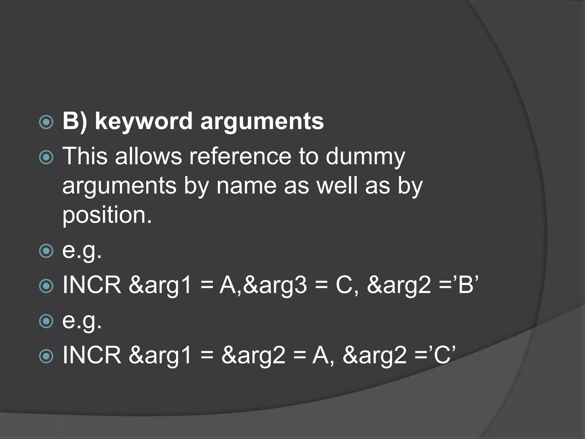  B) keyword arguments
 This allows reference to dummy
  arguments by name as well as by
  position.
 e.g.
 INCR &arg1 = A,&arg3 = C, &arg2 =‟B‟
 e.g.
 INCR &arg1 = &arg2 = A, &arg2 =‟C‟
 
