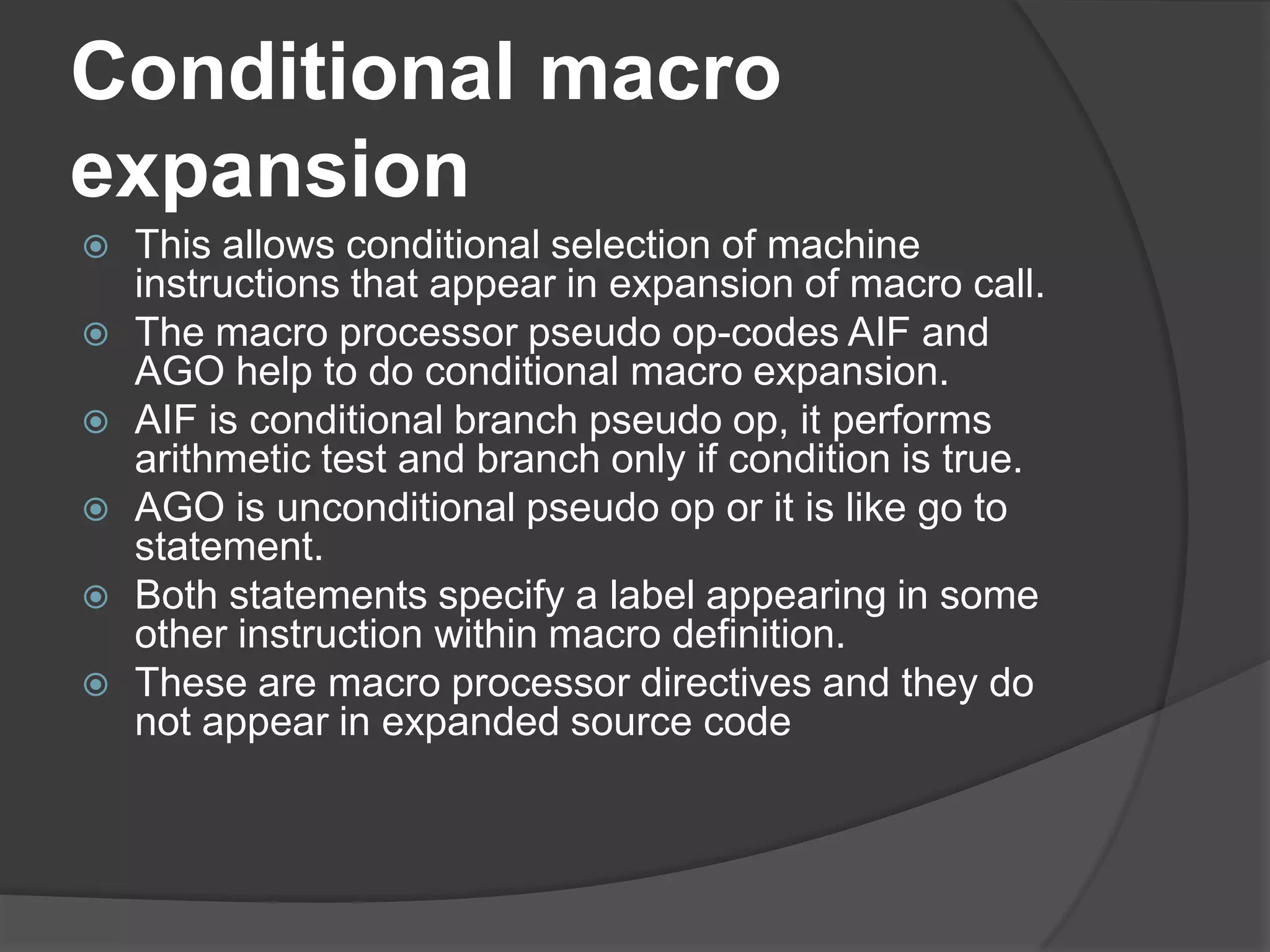 Conditional macro
expansion
   This allows conditional selection of machine
    instructions that appear in expansion of macro call.
   The macro processor pseudo op-codes AIF and
    AGO help to do conditional macro expansion.
   AIF is conditional branch pseudo op, it performs
    arithmetic test and branch only if condition is true.
   AGO is unconditional pseudo op or it is like go to
    statement.
   Both statements specify a label appearing in some
    other instruction within macro definition.
   These are macro processor directives and they do
    not appear in expanded source code
 