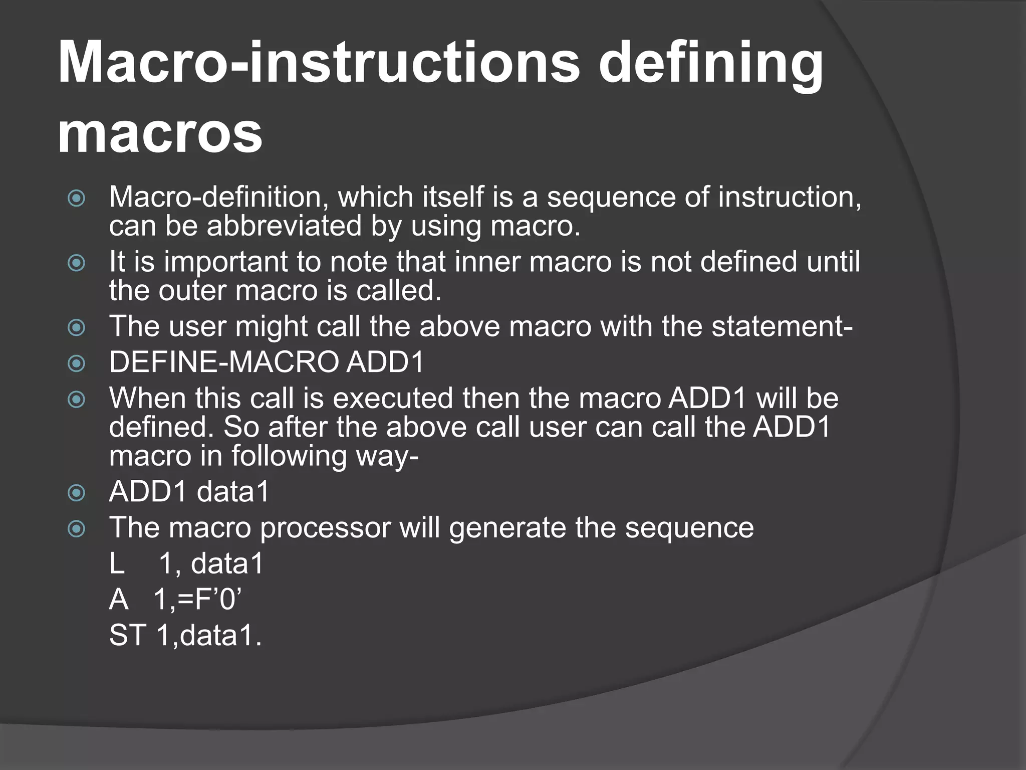 Macro-instructions defining
macros
   Macro-definition, which itself is a sequence of instruction,
    can be abbreviated by using macro.
   It is important to note that inner macro is not defined until
    the outer macro is called.
   The user might call the above macro with the statement-
   DEFINE-MACRO ADD1
   When this call is executed then the macro ADD1 will be
    defined. So after the above call user can call the ADD1
    macro in following way-
   ADD1 data1
   The macro processor will generate the sequence
    L 1, data1
    A 1,=F‟0‟
    ST 1,data1.
 