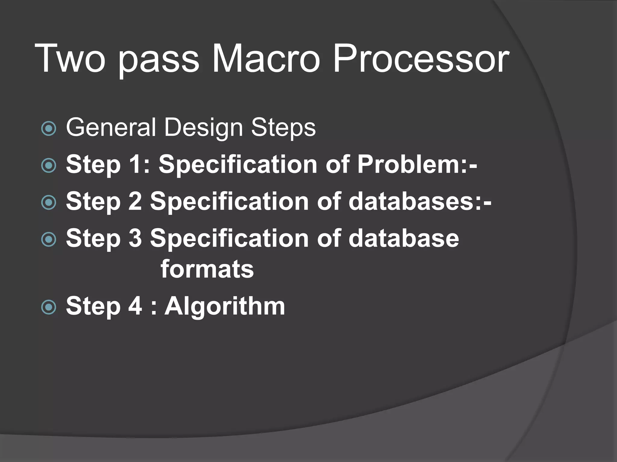 Two pass Macro Processor
 General Design Steps
 Step 1: Specification of Problem:-
 Step 2 Specification of databases:-
 Step 3 Specification of database
          formats
 Step 4 : Algorithm
 