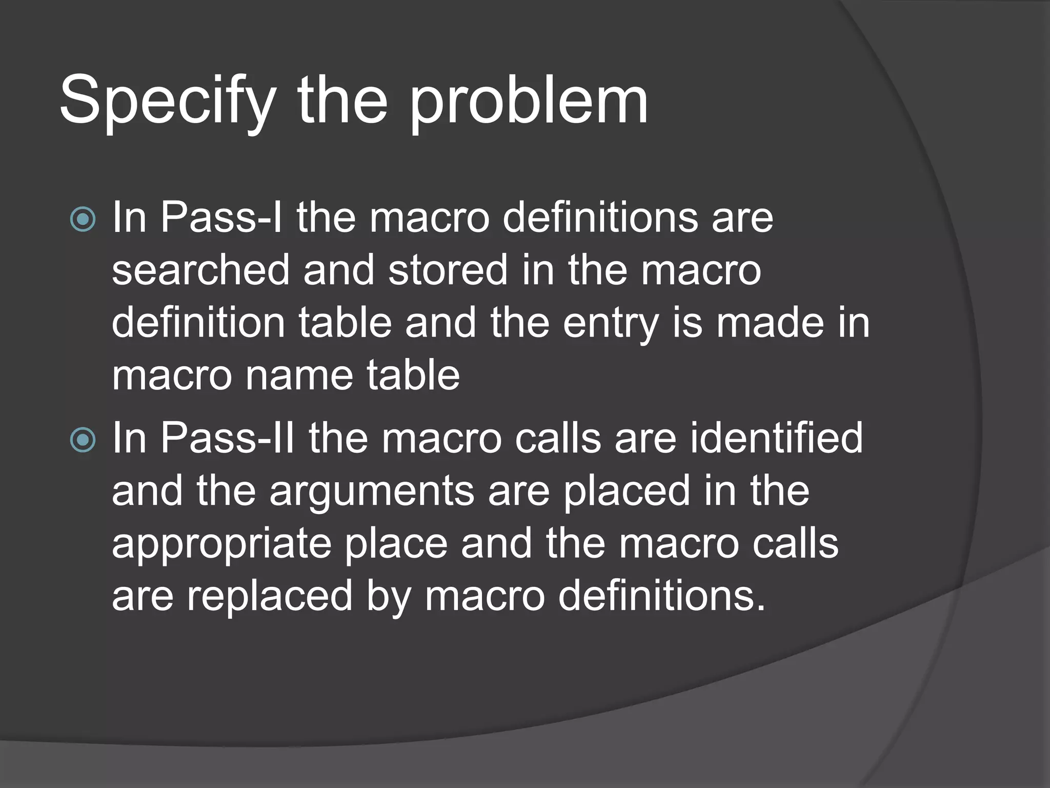 Specify the problem
 In Pass-I the macro definitions are
  searched and stored in the macro
  definition table and the entry is made in
  macro name table
 In Pass-II the macro calls are identified
  and the arguments are placed in the
  appropriate place and the macro calls
  are replaced by macro definitions.
 