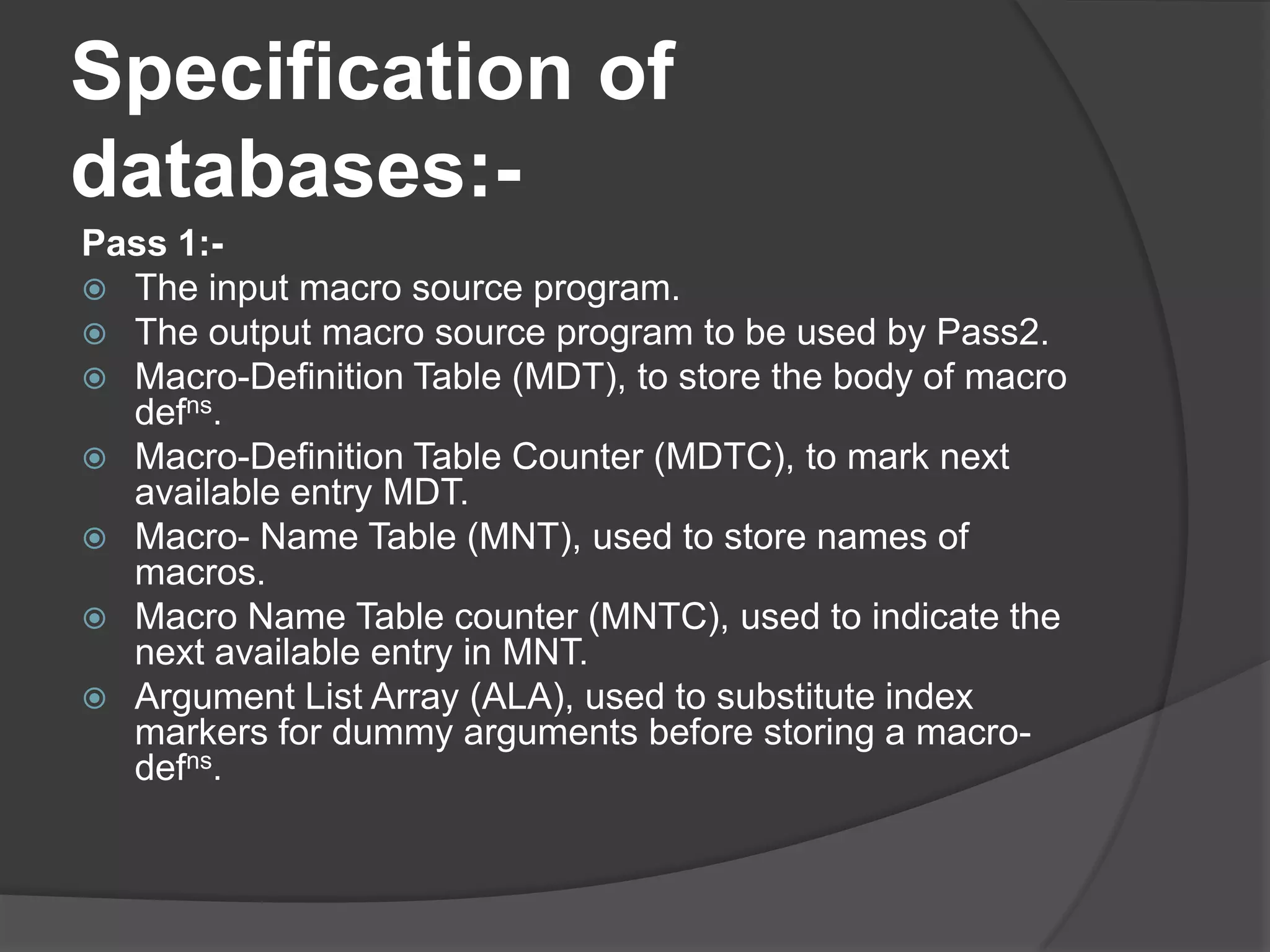 Specification of
databases:-
Pass 1:-
 The input macro source program.
 The output macro source program to be used by Pass2.
 Macro-Definition Table (MDT), to store the body of macro
  defns.
 Macro-Definition Table Counter (MDTC), to mark next
  available entry MDT.
 Macro- Name Table (MNT), used to store names of
  macros.
 Macro Name Table counter (MNTC), used to indicate the
  next available entry in MNT.
 Argument List Array (ALA), used to substitute index
  markers for dummy arguments before storing a macro-
  defns.
 