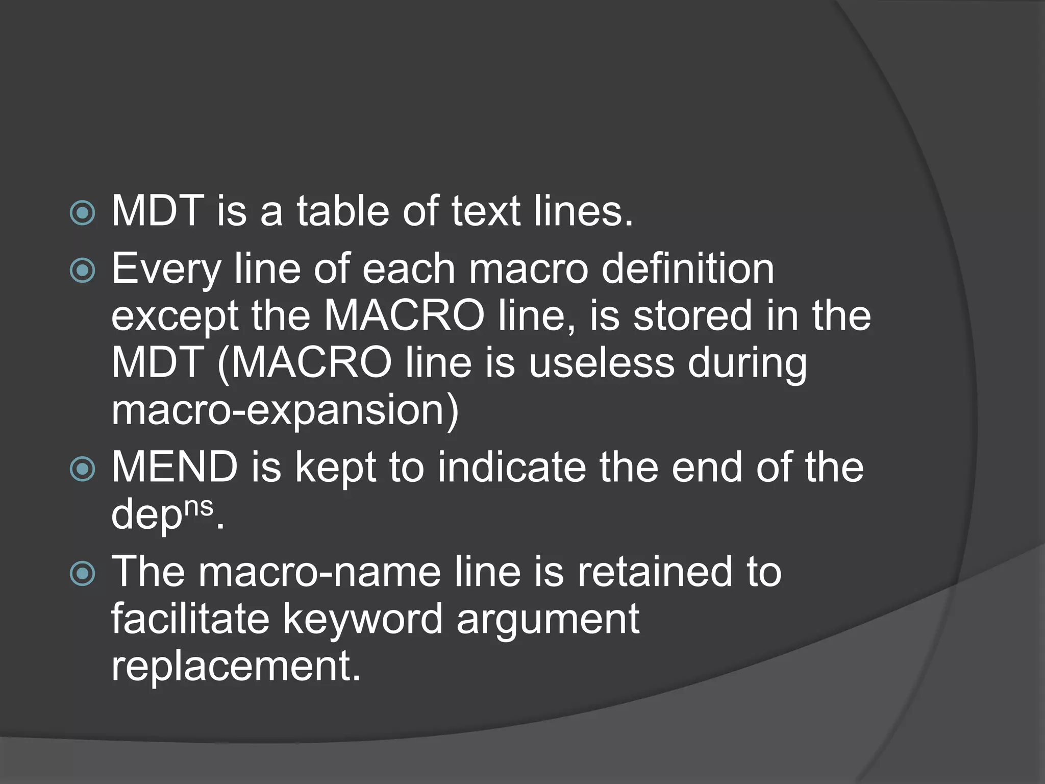  MDT is a table of text lines.
 Every line of each macro definition
  except the MACRO line, is stored in the
  MDT (MACRO line is useless during
  macro-expansion)
 MEND is kept to indicate the end of the
  depns.
 The macro-name line is retained to
  facilitate keyword argument
  replacement.
 