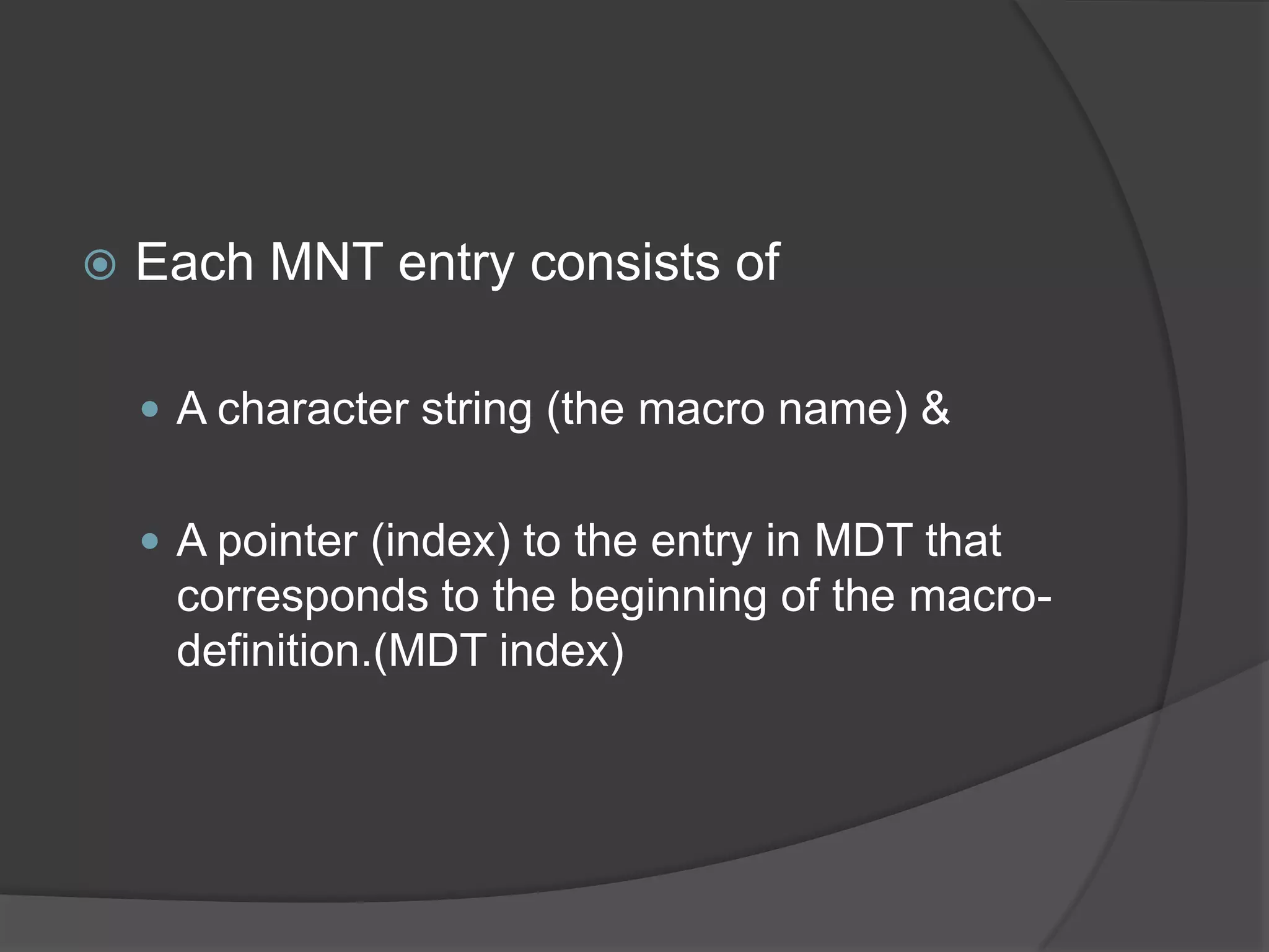    Each MNT entry consists of

     A character string (the macro name) &


     A pointer (index) to the entry in MDT that
     corresponds to the beginning of the macro-
     definition.(MDT index)
 