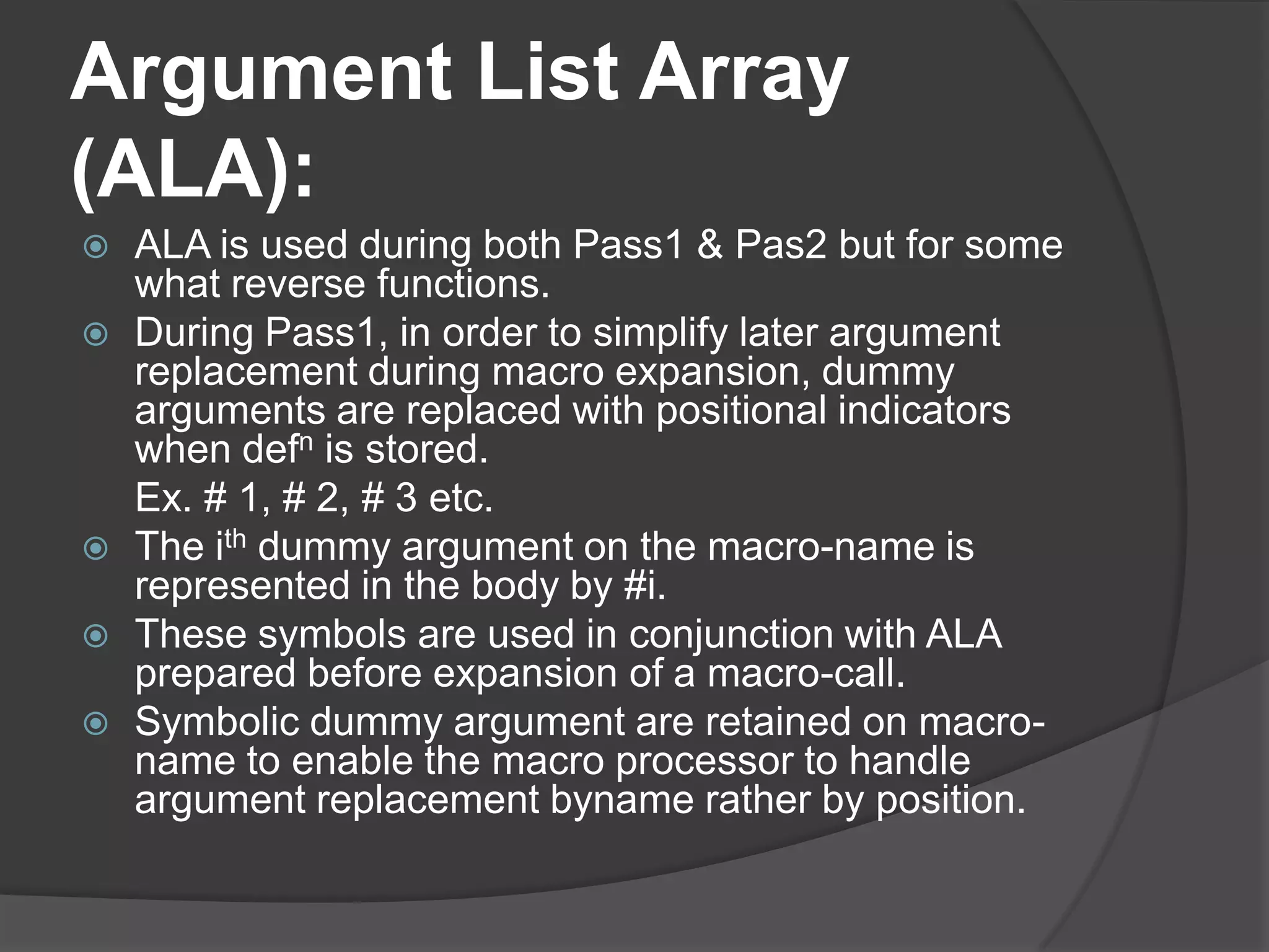 Argument List Array
(ALA):
   ALA is used during both Pass1 & Pas2 but for some
    what reverse functions.
   During Pass1, in order to simplify later argument
    replacement during macro expansion, dummy
    arguments are replaced with positional indicators
    when defn is stored.
    Ex. # 1, # 2, # 3 etc.
   The ith dummy argument on the macro-name is
    represented in the body by #i.
   These symbols are used in conjunction with ALA
    prepared before expansion of a macro-call.
   Symbolic dummy argument are retained on macro-
    name to enable the macro processor to handle
    argument replacement byname rather by position.
 