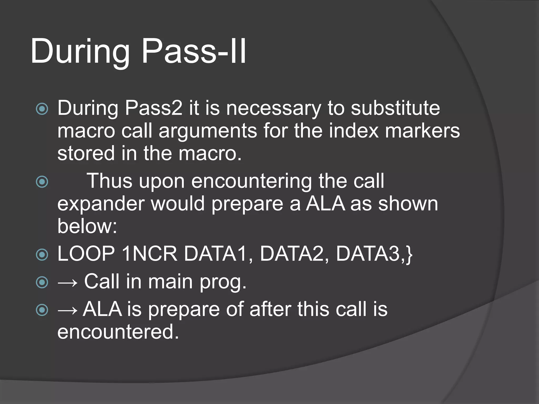 During Pass-II
   During Pass2 it is necessary to substitute
    macro call arguments for the index markers
    stored in the macro.
      Thus upon encountering the call
    expander would prepare a ALA as shown
    below:
   LOOP 1NCR DATA1, DATA2, DATA3,}
   → Call in main prog.
   → ALA is prepare of after this call is
    encountered.
 