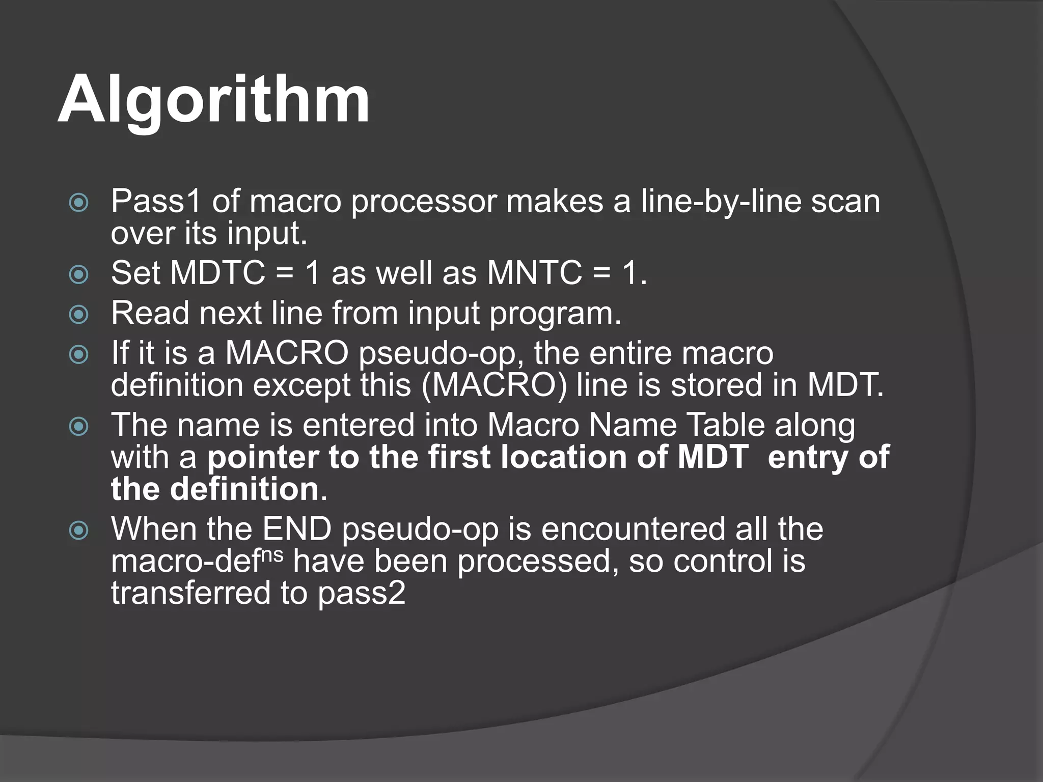 Algorithm
   Pass1 of macro processor makes a line-by-line scan
    over its input.
   Set MDTC = 1 as well as MNTC = 1.
   Read next line from input program.
   If it is a MACRO pseudo-op, the entire macro
    definition except this (MACRO) line is stored in MDT.
   The name is entered into Macro Name Table along
    with a pointer to the first location of MDT entry of
    the definition.
   When the END pseudo-op is encountered all the
    macro-defns have been processed, so control is
    transferred to pass2
 