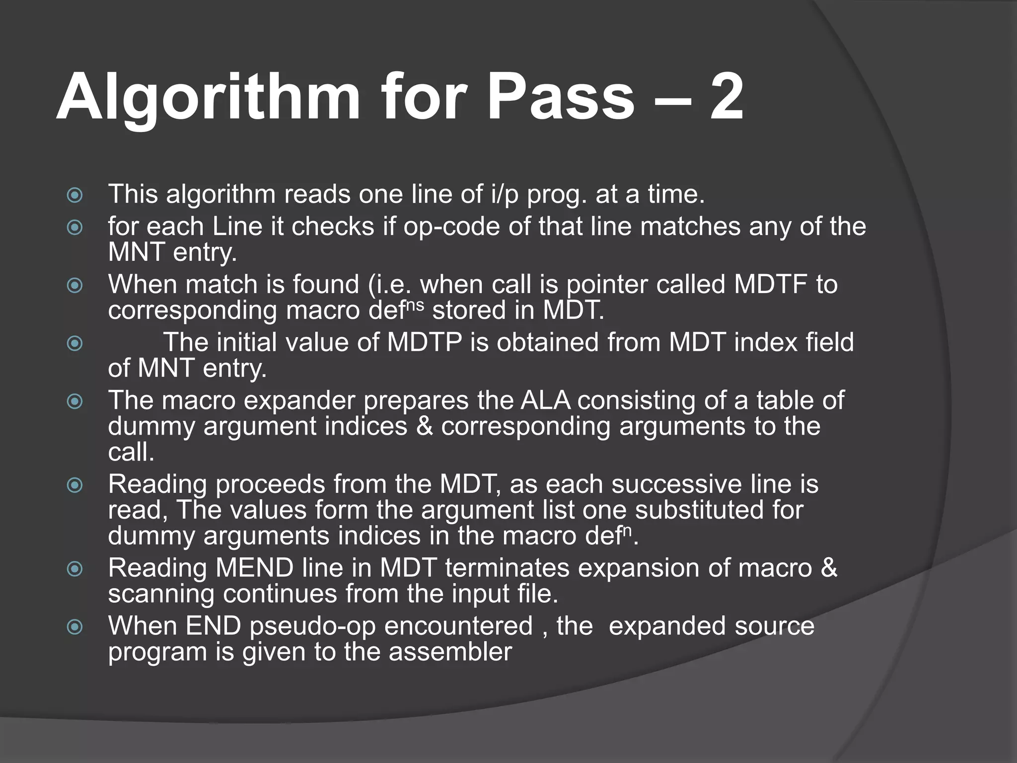 Algorithm for Pass – 2
   This algorithm reads one line of i/p prog. at a time.
   for each Line it checks if op-code of that line matches any of the
    MNT entry.
   When match is found (i.e. when call is pointer called MDTF to
    corresponding macro defns stored in MDT.
         The initial value of MDTP is obtained from MDT index field
    of MNT entry.
   The macro expander prepares the ALA consisting of a table of
    dummy argument indices & corresponding arguments to the
    call.
   Reading proceeds from the MDT, as each successive line is
    read, The values form the argument list one substituted for
    dummy arguments indices in the macro defn.
   Reading MEND line in MDT terminates expansion of macro &
    scanning continues from the input file.
   When END pseudo-op encountered , the expanded source
    program is given to the assembler
 