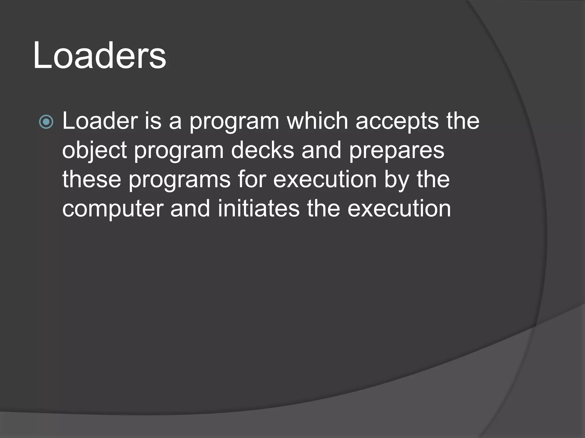 Loaders
   Loader is a program which accepts the
    object program decks and prepares
    these programs for execution by the
    computer and initiates the execution
 