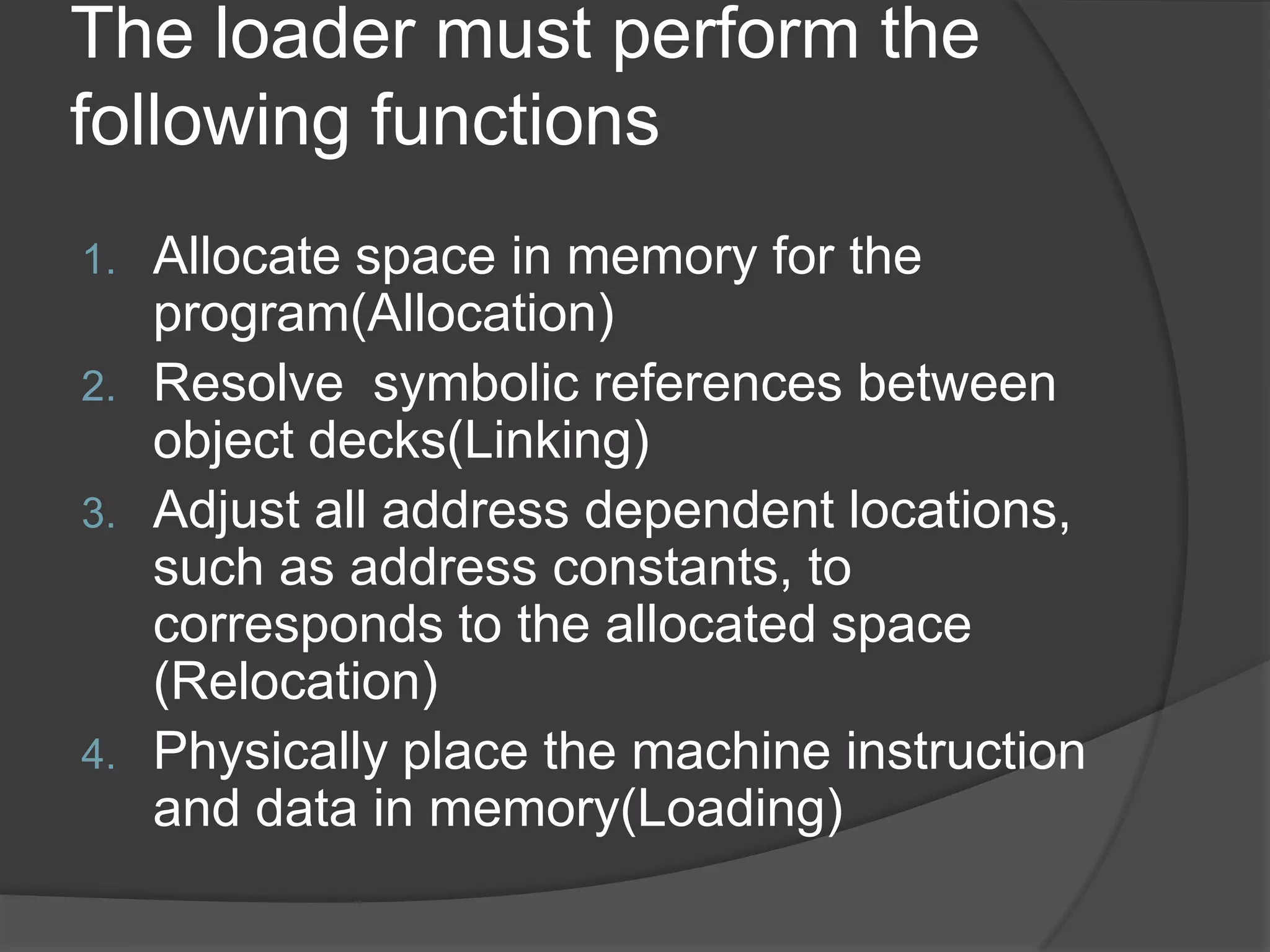 The loader must perform the
following functions
1. Allocate space in memory for the
   program(Allocation)
2. Resolve symbolic references between
   object decks(Linking)
3. Adjust all address dependent locations,
   such as address constants, to
   corresponds to the allocated space
   (Relocation)
4. Physically place the machine instruction
   and data in memory(Loading)
 