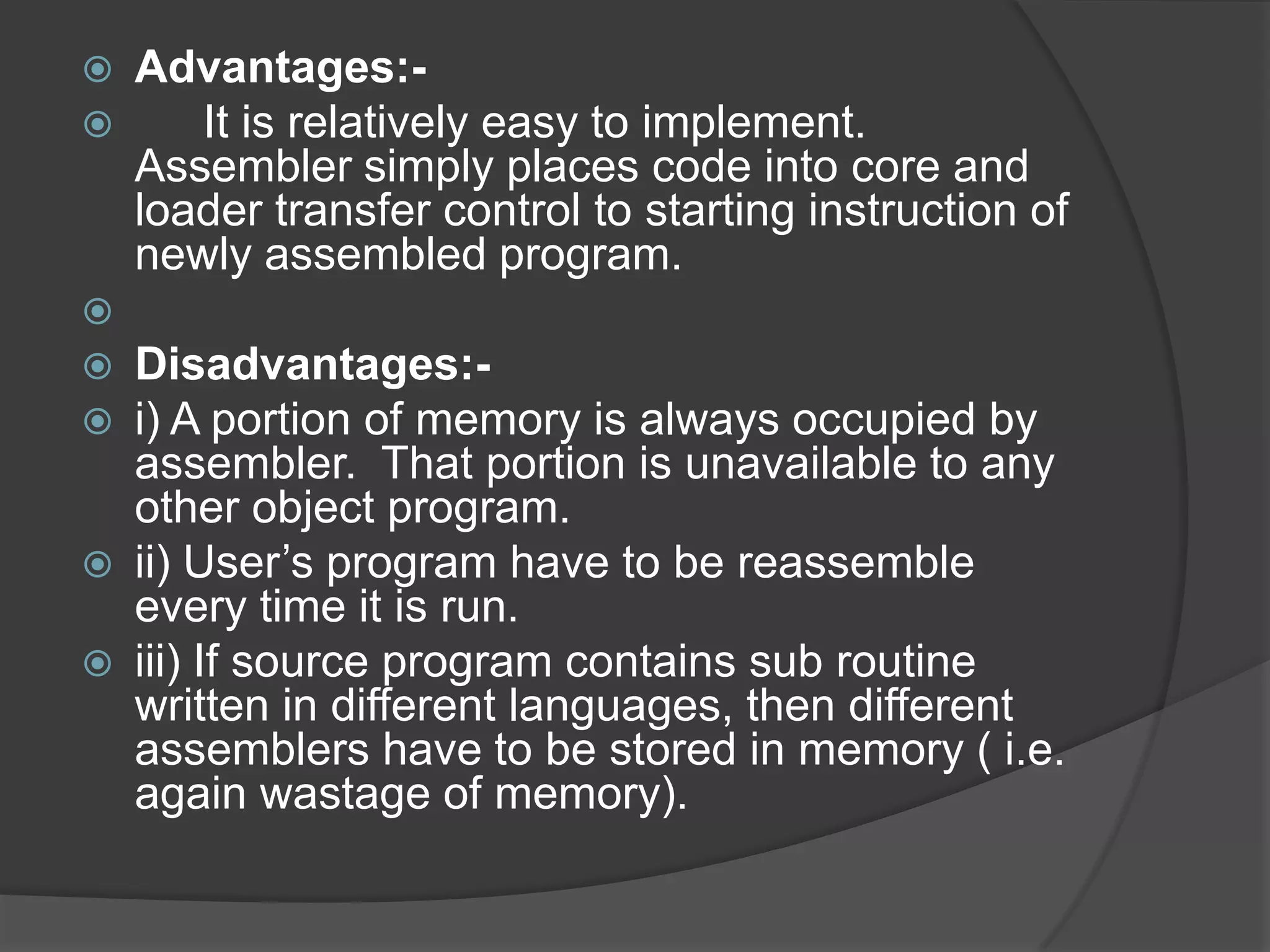    Advantages:-
      It is relatively easy to implement.
    Assembler simply places code into core and
    loader transfer control to starting instruction of
    newly assembled program.

   Disadvantages:-
   i) A portion of memory is always occupied by
    assembler. That portion is unavailable to any
    other object program.
   ii) User‟s program have to be reassemble
    every time it is run.
   iii) If source program contains sub routine
    written in different languages, then different
    assemblers have to be stored in memory ( i.e.
    again wastage of memory).
 