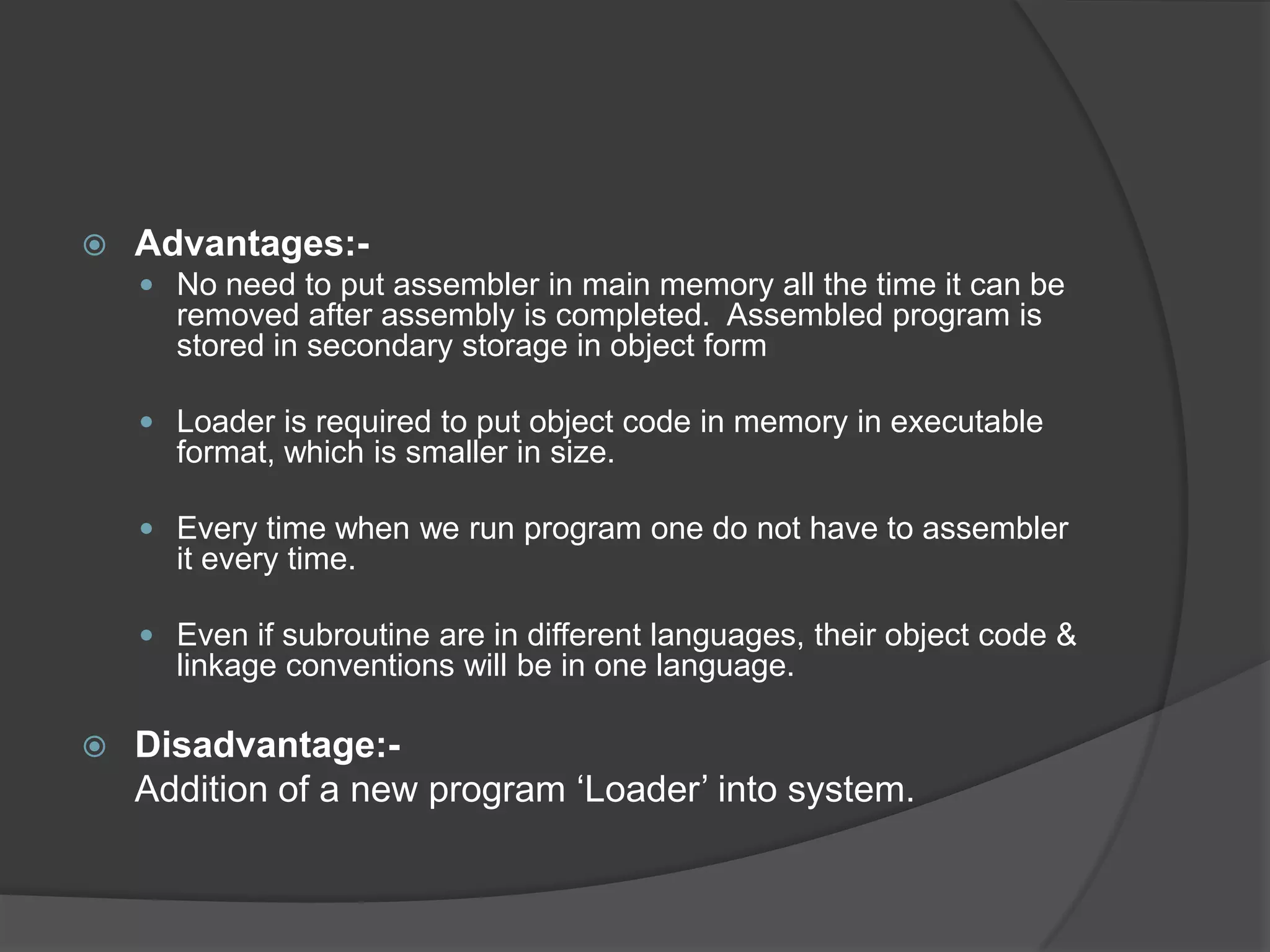    Advantages:-
     No need to put assembler in main memory all the time it can be
      removed after assembly is completed. Assembled program is
      stored in secondary storage in object form

     Loader is required to put object code in memory in executable
      format, which is smaller in size.

     Every time when we run program one do not have to assembler
      it every time.

     Even if subroutine are in different languages, their object code &
      linkage conventions will be in one language.

   Disadvantage:-
    Addition of a new program „Loader‟ into system.
 
