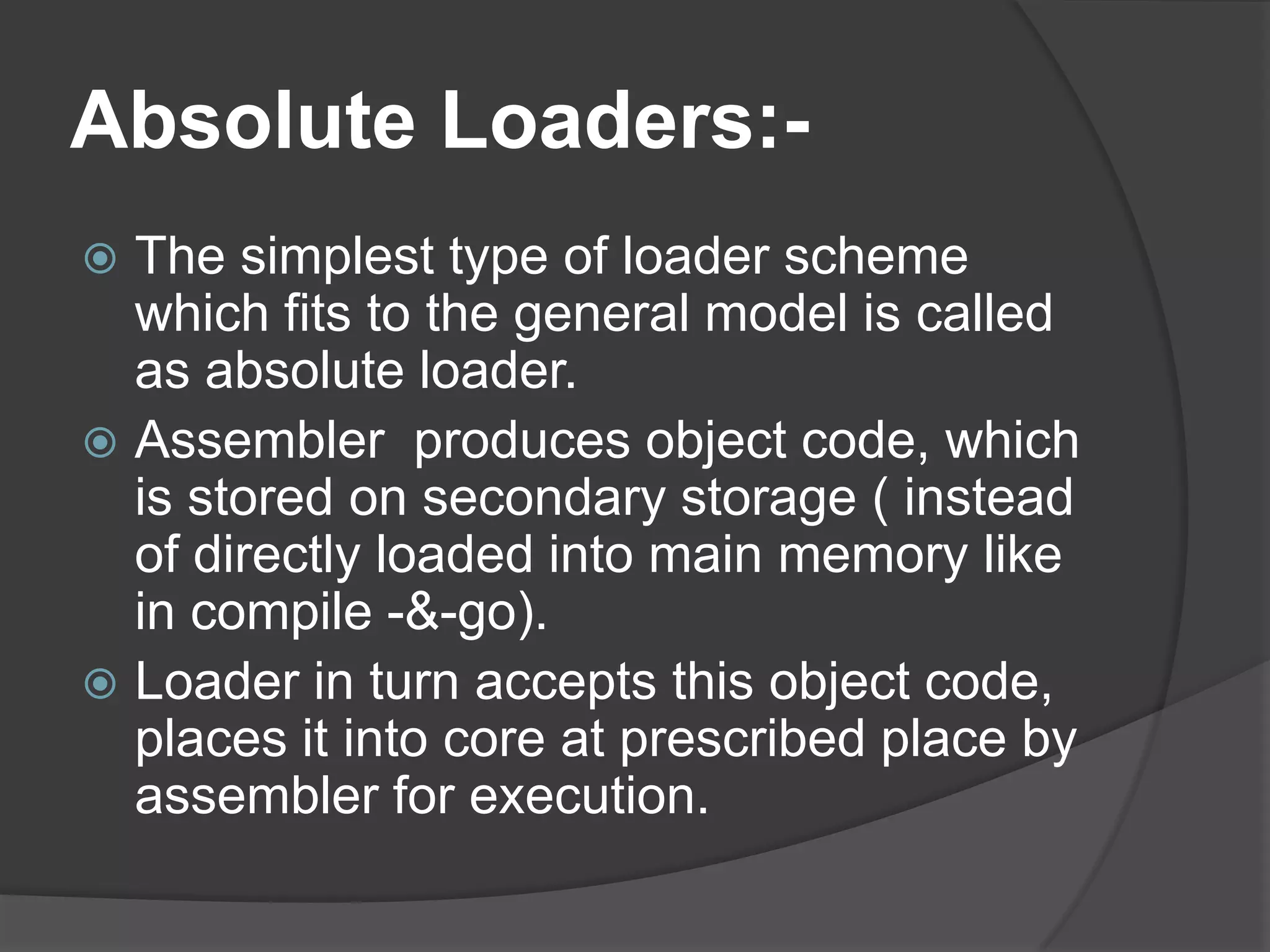 Absolute Loaders:-
 The simplest type of loader scheme
  which fits to the general model is called
  as absolute loader.
 Assembler produces object code, which
  is stored on secondary storage ( instead
  of directly loaded into main memory like
  in compile -&-go).
 Loader in turn accepts this object code,
  places it into core at prescribed place by
  assembler for execution.
 