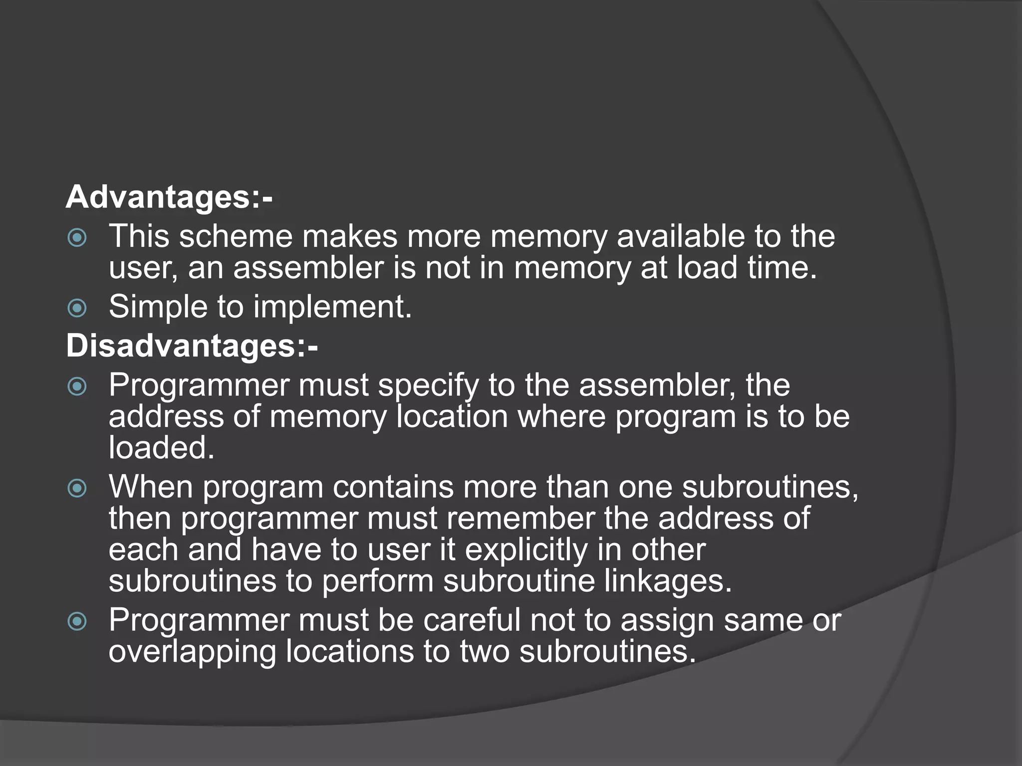 Advantages:-
 This scheme makes more memory available to the
   user, an assembler is not in memory at load time.
 Simple to implement.
Disadvantages:-
 Programmer must specify to the assembler, the
   address of memory location where program is to be
   loaded.
 When program contains more than one subroutines,
   then programmer must remember the address of
   each and have to user it explicitly in other
   subroutines to perform subroutine linkages.
 Programmer must be careful not to assign same or
   overlapping locations to two subroutines.
 
