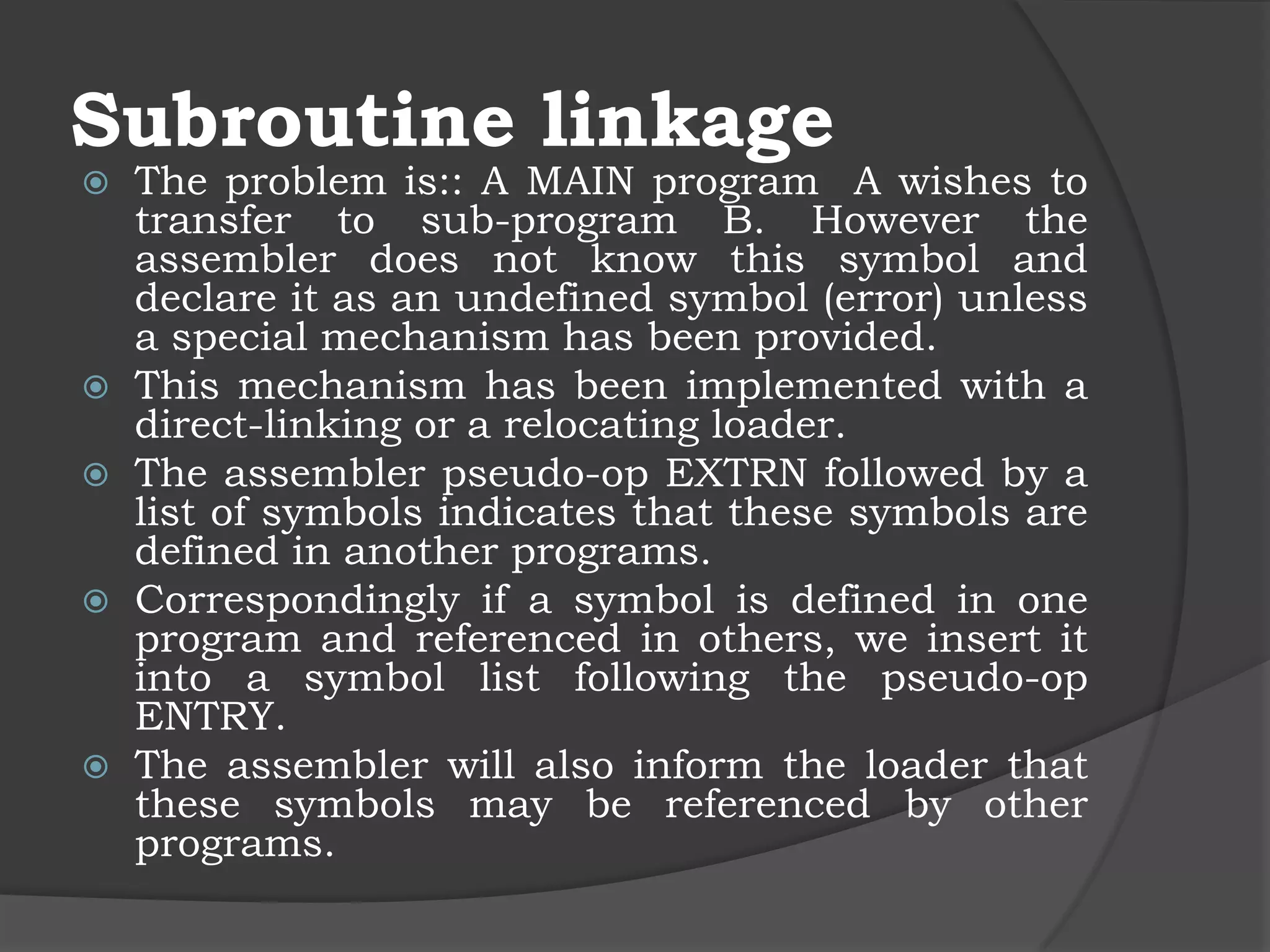 Subroutine linkage
   The problem is:: A MAIN program A wishes to
    transfer to sub-program B. However the
    assembler does not know this symbol and
    declare it as an undefined symbol (error) unless
    a special mechanism has been provided.
   This mechanism has been implemented with a
    direct-linking or a relocating loader.
   The assembler pseudo-op EXTRN followed by a
    list of symbols indicates that these symbols are
    defined in another programs.
   Correspondingly if a symbol is defined in one
    program and referenced in others, we insert it
    into a symbol list following the pseudo-op
    ENTRY.
   The assembler will also inform the loader that
    these symbols may be referenced by other
    programs.
 