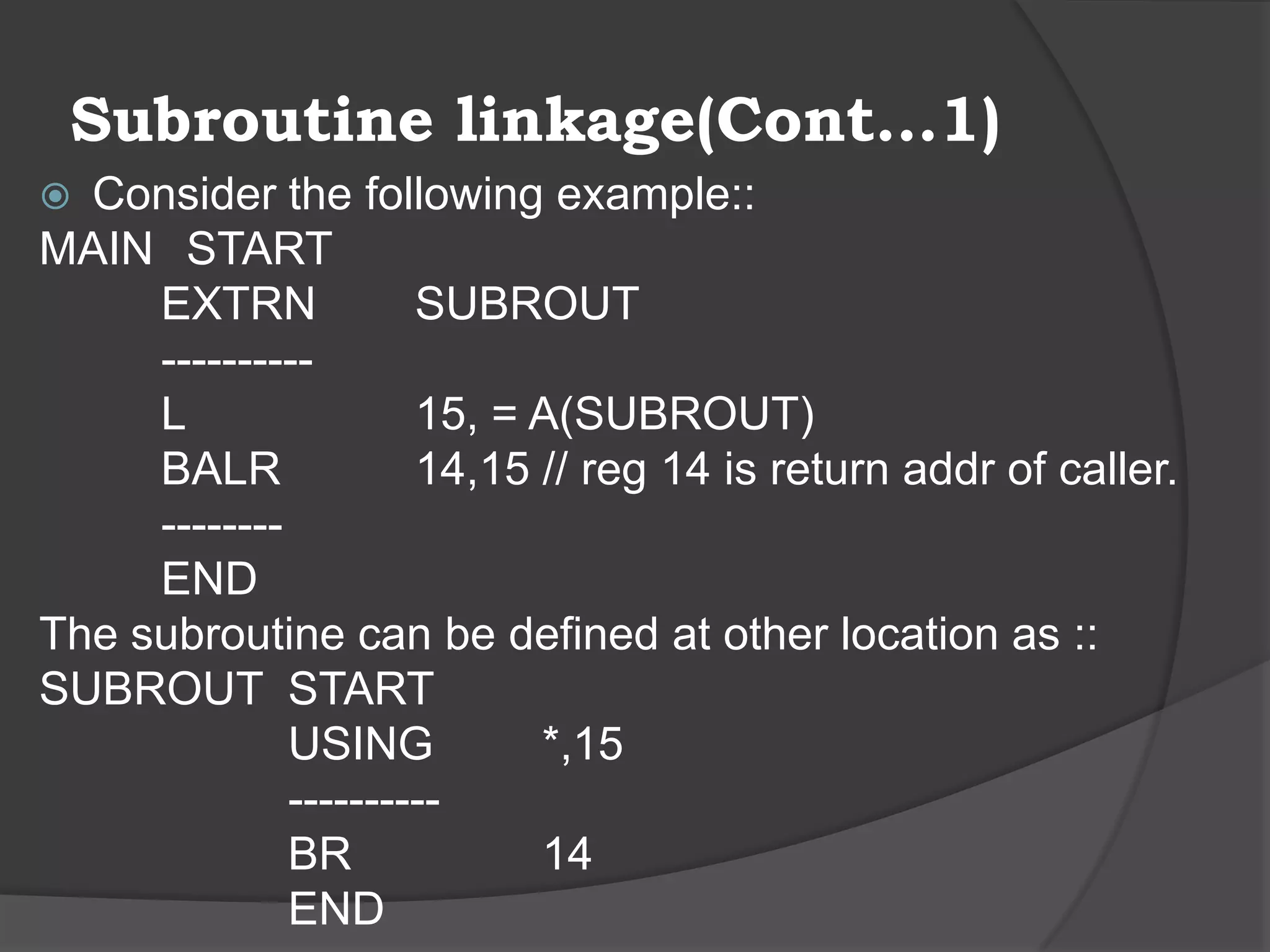 Subroutine linkage(Cont…1)
 Consider the following example::
MAIN START
     EXTRN            SUBROUT
     ----------
     L                15, = A(SUBROUT)
     BALR             14,15 // reg 14 is return addr of caller.
     --------
     END
The subroutine can be defined at other location as ::
SUBROUT START
              USING         *,15
              ----------
              BR            14
              END
 