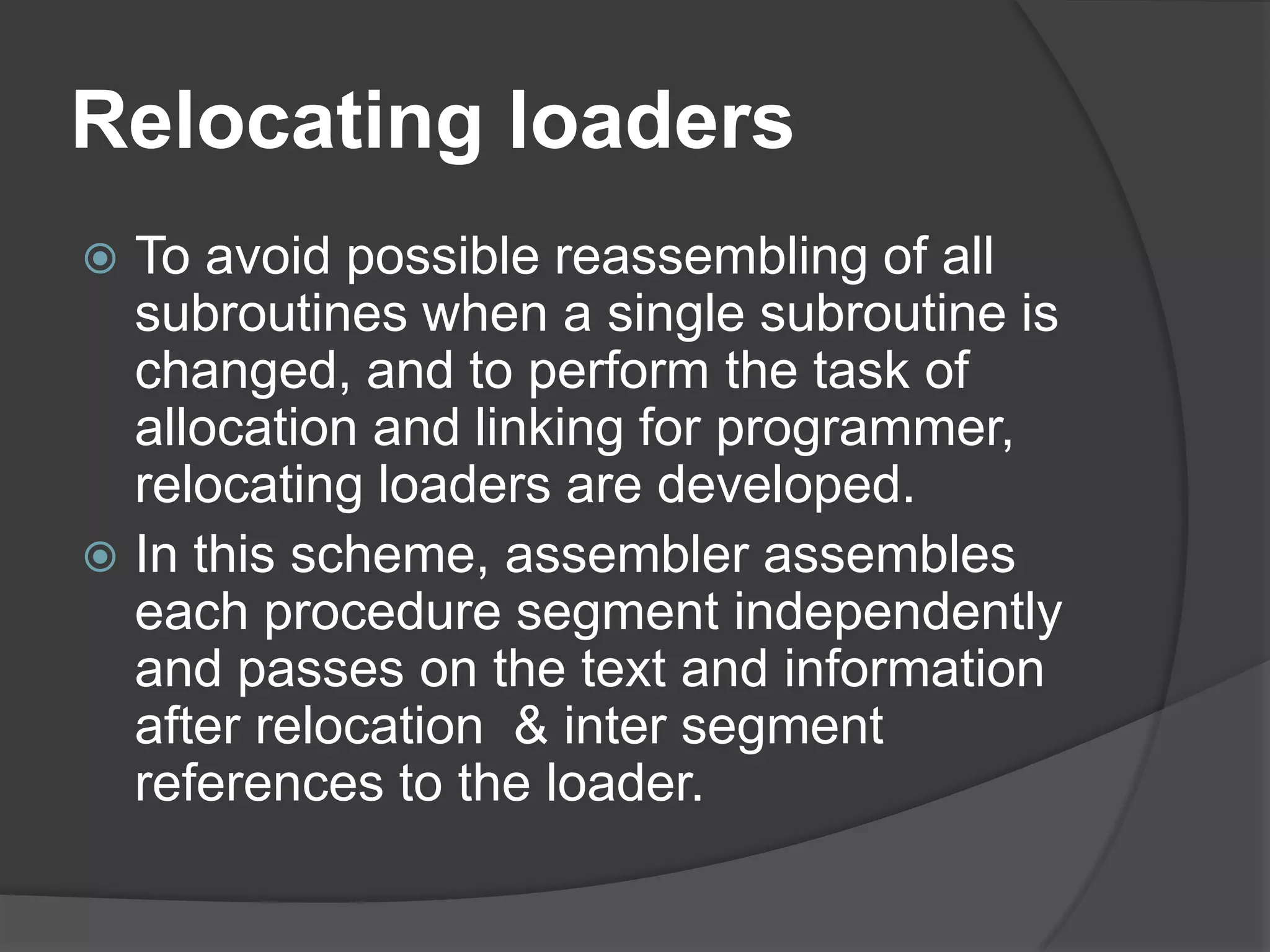 Relocating loaders
 To avoid possible reassembling of all
  subroutines when a single subroutine is
  changed, and to perform the task of
  allocation and linking for programmer,
  relocating loaders are developed.
 In this scheme, assembler assembles
  each procedure segment independently
  and passes on the text and information
  after relocation & inter segment
  references to the loader.
 