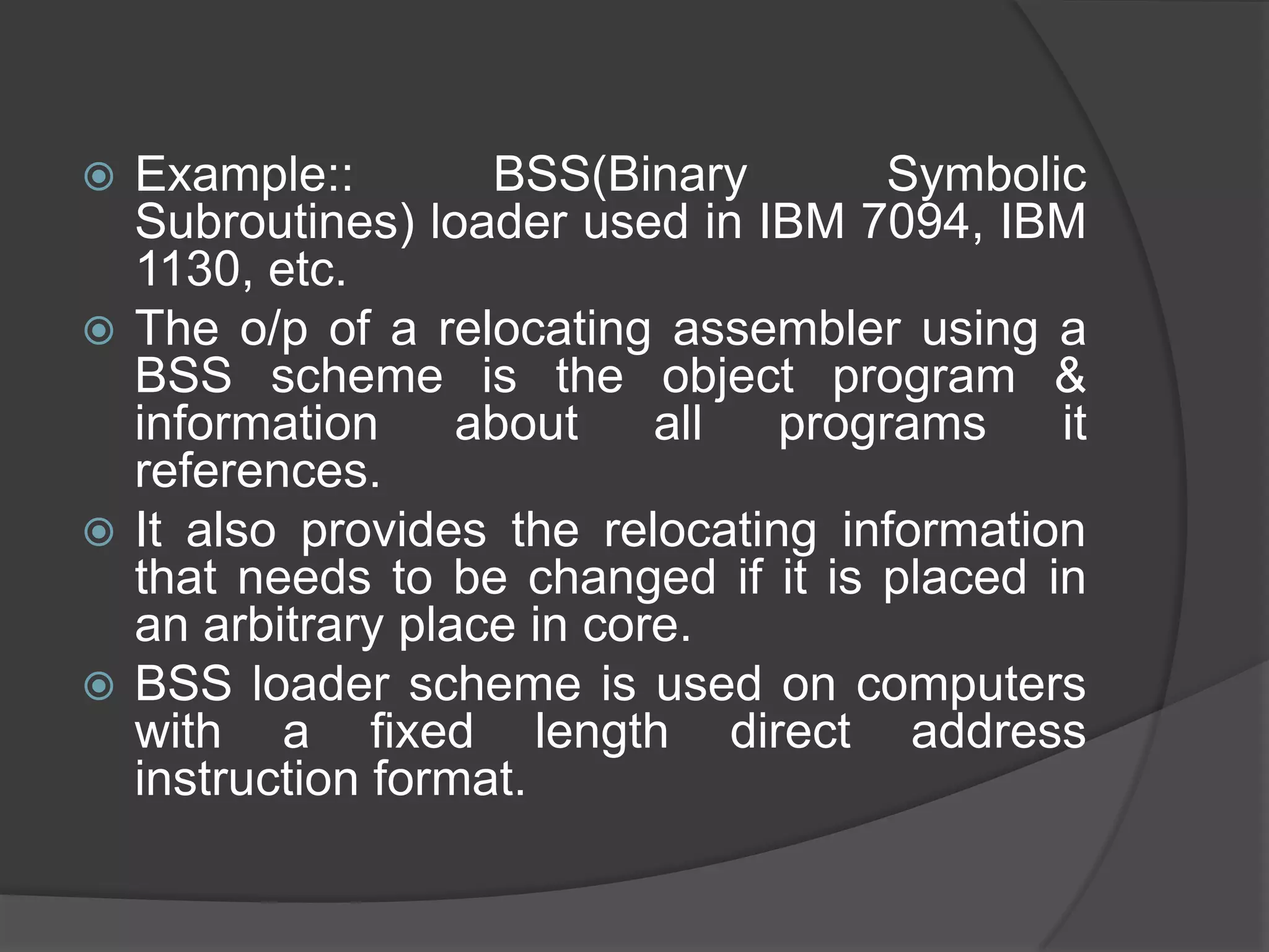  Example::        BSS(Binary        Symbolic
  Subroutines) loader used in IBM 7094, IBM
  1130, etc.
 The o/p of a relocating assembler using a
  BSS scheme is the object program &
  information     about    all  programs    it
  references.
 It also provides the relocating information
  that needs to be changed if it is placed in
  an arbitrary place in core.
 BSS loader scheme is used on computers
  with a fixed length direct address
  instruction format.
 
