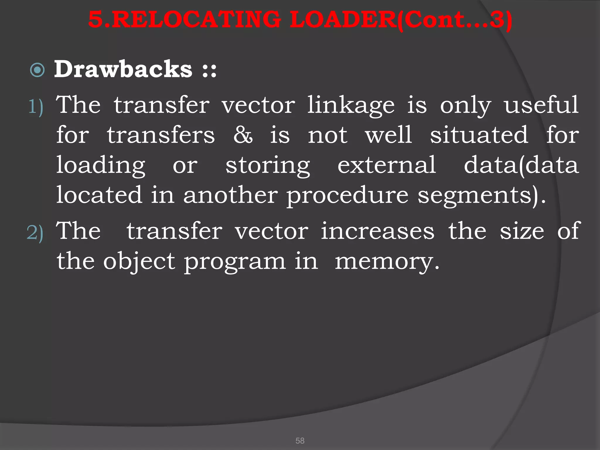 5.RELOCATING LOADER(Cont…3)

  Drawbacks ::
1) The transfer vector linkage is only useful
   for transfers & is not well situated for
   loading or storing external data(data
   located in another procedure segments).
2) The transfer vector increases the size of
   the object program in memory.




                     58
 