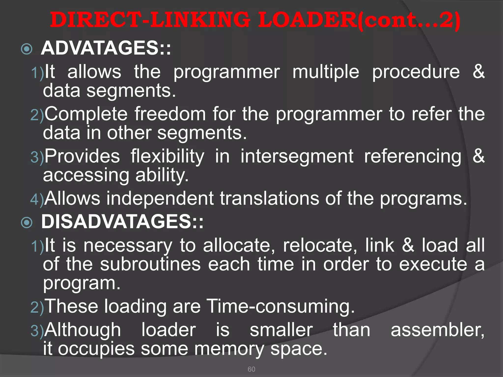 DIRECT-LINKING LOADER(cont…2)
 ADVATAGES::
 1)It allows the programmer      multiple procedure &
   data segments.
 2)Complete freedom for the programmer to refer the
   data in other segments.
 3)Provides flexibility in intersegment referencing &
   accessing ability.
 4)Allows independent translations of the programs.
 DISADVATAGES::
 1)It is necessary to allocate, relocate, link & load all
   of the subroutines each time in order to execute a
   program.
 2)These loading are Time-consuming.
 3)Although loader is smaller than assembler,
   it occupies some memory space.
                           60
 