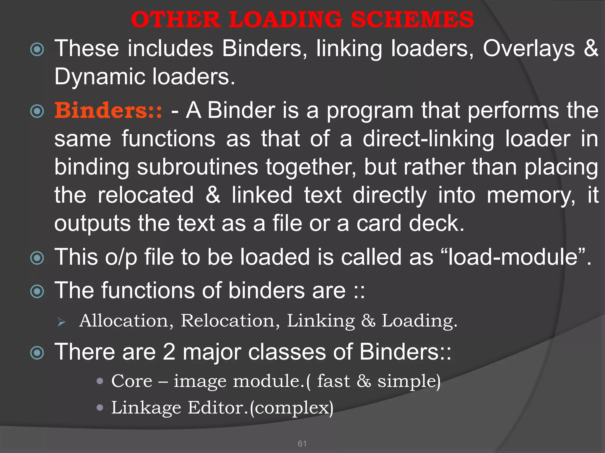 OTHER LOADING SCHEMES
   These includes Binders, linking loaders, Overlays &
    Dynamic loaders.
   Binders:: - A Binder is a program that performs the
    same functions as that of a direct-linking loader in
    binding subroutines together, but rather than placing
    the relocated & linked text directly into memory, it
    outputs the text as a file or a card deck.
   This o/p file to be loaded is called as “load-module”.
   The functions of binders are ::
       Allocation, Relocation, Linking & Loading.
   There are 2 major classes of Binders::
          Core – image module.( fast & simple)
          Linkage Editor.(complex)
                                61
 